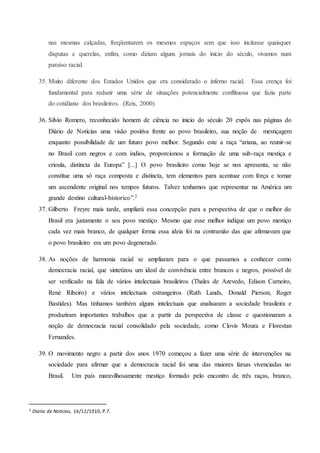 nas mesmas calçadas, freqüentarem os mesmos espaços sem que isso incitasse quaisquer
disputas e querelas, enfim, como diziam alguns jornais do inicio do século, vivamos num
paraíso racial.
35. Muito diferente dos Estados Unidos que era considerado o inferno racial. Essa crença foi
fundamental para reduzir uma série de situações potencialmente conflituosa que fazia parte
do cotidiano dos brasileiros. (Reis, 2000)
36. Silvio Romero, reconhecido homem de ciência no inicio do século 20 expôs nas páginas do
Diário de Noticias uma visão positiva frente ao povo brasileiro, sua noção de mestiçagem
enquanto possibilidade de um futuro povo melhor. Segundo este a raça “ariana, ao reunir-se
no Brasil com negros e com índios, proporcionou a formação de uma sub-raça mestiça e
crioula, distincta da Europa” [...] O povo brasileiro como hoje se nos apresenta, se não
constitue uma só raça composta e distincta, tem elementos para acentuar com força e tomar
um ascendente original nos tempos futuros. Talvez tenhamos que representar na América um
grande destino cultural-historico”.2
37. Gilberto Freyre mais tarde, ampliará essa concepção para a perspectiva de que o melhor do
Brasil era justamente o seu povo mestiço. Mesmo que esse melhor indique um povo mestiço
cada vez mais branco, de qualquer forma essa ideia foi na contramão das que afirmavam que
o povo brasileiro era um povo degenerado.
38. As noções de harmonia racial se ampliaram para o que passamos a conhecer como
democracia racial, que sintetizou um ideal de convivência entre brancos e negros, possível de
ser verificado na fala de vários intelectuais brasileiros (Thales de Azevedo, Edison Carneiro,
René Ribeiro) e vários intelectuais estrangeiros (Ruth Lands, Donald Pierson, Roger
Bastides). Mas tínhamos também alguns intelectuais que analisaram a sociedade brasileira e
produziram importantes trabalhos que a partir da perspectiva de classe e questionaram a
noção de democracia racial consolidado pela sociedade, como Clovis Moura e Florestan
Fernandes.
39. O movimento negro a partir dos anos 1970 começou a fazer uma série de intervenções na
sociedade para afirmar que a democracia racial foi uma das maiores farsas vivenciadas no
Brasil. Um país maravilhosamente mestiço formado pelo encontro de três raças, branco,
2 Diario de Noticias, 16/12/1910, P.7.
 
