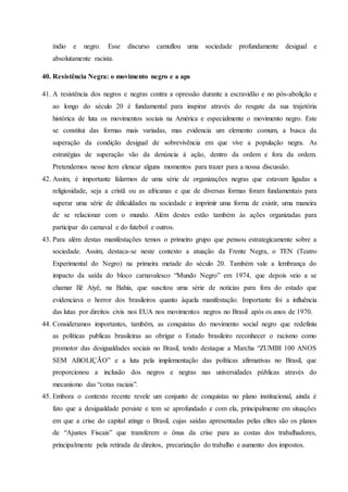índio e negro. Esse discurso camuflou uma sociedade profundamente desigual e
absolutamente racista.
40. Resistência Negra: o movimento negro e a aps
41. A resistência dos negros e negras contra a opressão durante a escravidão e no pós-abolição e
ao longo do século 20 é fundamental para inspirar através do resgate da sua trajetória
histórica de luta os movimentos sociais na América e especialmente o movimento negro. Este
se constitui das formas mais variadas, mas evidencia um elemento comum, a busca da
superação da condição desigual de sobrevivência em que vive a população negra. As
estratégias de superação vão da denúncia á ação, dentro da ordem e fora da ordem.
Pretendemos nesse item elencar alguns momentos para trazer para a nossa discussão.
42. Assim, é importante falarmos de uma série de organizações negras que estavam ligadas a
religiosidade, seja a cristã ou as africanas e que de diversas formas foram fundamentais para
superar uma série de dificuldades na sociedade e imprimir uma forma de existir, uma maneira
de se relacionar com o mundo. Além destes estão também às ações organizadas para
participar do carnaval e do futebol e outros.
43. Para além destas manifestações temos o primeiro grupo que pensou estrategicamente sobre a
sociedade. Assim, destaca-se neste contexto a atuação da Frente Negra, o TEN (Teatro
Experimental do Negro) na primeira metade do século 20. Também vale a lembrança do
impacto da saída do bloco carnavalesco “Mundo Negro” em 1974, que depois veio a se
chamar Ilê Aiyê, na Bahia, que suscitou uma série de noticias para fora do estado que
evidenciava o horror dos brasileiros quanto àquela manifestação. Importante foi a influência
das lutas por direitos civis nos EUA nos movimentos negros no Brasil após os anos de 1970.
44. Consideramos importantes, também, as conquistas do movimento social negro que redefiniu
as políticas publicas brasileiras ao obrigar o Estado brasileiro reconhecer o racismo como
promotor das desigualdades sociais no Brasil, tendo destaque a Marcha “ZUMBI 100 ANOS
SEM ABOLIÇÃO” e a luta pela implementação das políticas afirmativas no Brasil, que
proporcionou a inclusão dos negros e negras nas universidades públicas através do
mecanismo das “cotas raciais”.
45. Embora o contexto recente revele um conjunto de conquistas no plano institucional, ainda é
fato que a desigualdade persiste e tem se aprofundado e com ela, principalmente em situações
em que a crise do capital atinge o Brasil, cujas saídas apresentadas pelas elites são os planos
de “Ajustes Fiscais” que transferem o ônus da crise para as costas dos trabalhadores,
principalmente pela retirada de direitos, precarização do trabalho e aumento dos impostos.
 