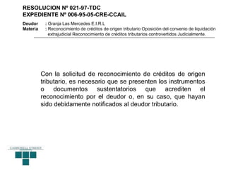RESOLUCION Nº 021-97-TDC
EXPEDIENTE Nº 006-95-05-CRE-CCAIL
Deudor     : Granja Las Mercedes E.I.R.L
Materia    : Reconocimiento de créditos de origen tributario Oposición del convenio de liquidación
             extrajudicial Reconocimiento de créditos tributarios controvertidos Judicialmente.




          Con la solicitud de reconocimiento de créditos de origen
          tributario, es necesario que se presenten los instrumentos
          o documentos sustentatorios que acrediten el
          reconocimiento por el deudor o, en su caso, que hayan
          sido debidamente notificados al deudor tributario.
 