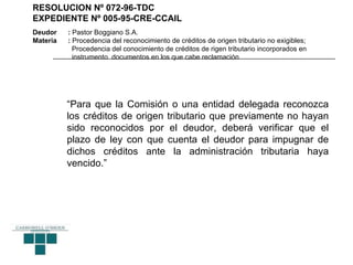 RESOLUCION Nº 072-96-TDC
EXPEDIENTE Nº 005-95-CRE-CCAIL
Deudor    : Pastor Boggiano S.A.
Materia   : Procedencia del reconocimiento de créditos de origen tributario no exigibles;
            Procedencia del conocimiento de créditos de rigen tributario incorporados en
            instrumento documentos en los que cabe reclamación




          “Para que la Comisión o una entidad delegada reconozca
          los créditos de origen tributario que previamente no hayan
          sido reconocidos por el deudor, deberá verificar que el
          plazo de ley con que cuenta el deudor para impugnar de
          dichos créditos ante la administración tributaria haya
          vencido.”
 