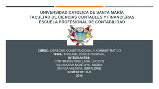 UNIVERSIDAD CATOLICA DE SANTA MARÍA
FACULTAD DE CIENCIAS CONTABLES Y FINANCIERAS
ESCUELA PROFESIONAL DE CONTABILIDAD
CURSO: DERECHO CONSTITUCIONAL Y ADMINISTRATIVO
TEMA: TRIBUNAL CONSTITUCIONAL
INTEGRANTES:
CONTRERAS ORELLANA, LUCERO
VILLANUEVA MONTOYA, YADIRA
ZUÑIGA VALDIVIA, GERALDINE
SEMESTRE: III-B
2016
 