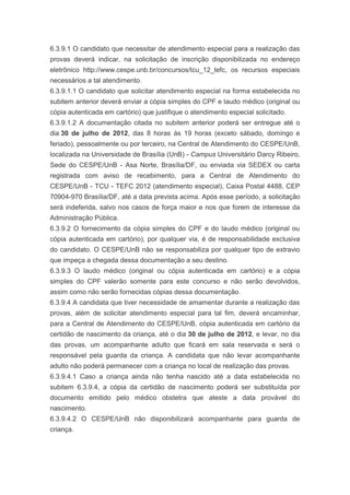6.3.9.1 O candidato que necessitar de atendimento especial para a realização das
provas deverá indicar, na solicitação de inscrição disponibilizada no endereço
eletrônico http://www.cespe.unb.br/concursos/tcu_12_tefc, os recursos especiais
necessários a tal atendimento.
6.3.9.1.1 O candidato que solicitar atendimento especial na forma estabelecida no
subitem anterior deverá enviar a cópia simples do CPF e laudo médico (original ou
cópia autenticada em cartório) que justifique o atendimento especial solicitado.
6.3.9.1.2 A documentação citada no subitem anterior poderá ser entregue até o
dia 30 de julho de 2012, das 8 horas às 19 horas (exceto sábado, domingo e
feriado), pessoalmente ou por terceiro, na Central de Atendimento do CESPE/UnB,
localizada na Universidade de Brasília (UnB) - Campus Universitário Darcy Ribeiro,
Sede do CESPE/UnB - Asa Norte, Brasília/DF, ou enviada via SEDEX ou carta
registrada com aviso de recebimento, para a Central de Atendimento do
CESPE/UnB - TCU - TEFC 2012 (atendimento especial), Caixa Postal 4488, CEP
70904-970 Brasília/DF, até a data prevista acima. Após esse período, a solicitação
será indeferida, salvo nos casos de força maior e nos que forem de interesse da
Administração Pública.
6.3.9.2 O fornecimento da cópia simples do CPF e do laudo médico (original ou
cópia autenticada em cartório), por qualquer via, é de responsabilidade exclusiva
do candidato. O CESPE/UnB não se responsabiliza por qualquer tipo de extravio
que impeça a chegada dessa documentação a seu destino.
6.3.9.3 O laudo médico (original ou cópia autenticada em cartório) e a cópia
simples do CPF valerão somente para este concurso e não serão devolvidos,
assim como não serão fornecidas cópias dessa documentação.
6.3.9.4 A candidata que tiver necessidade de amamentar durante a realização das
provas, além de solicitar atendimento especial para tal fim, deverá encaminhar,
para a Central de Atendimento do CESPE/UnB, cópia autenticada em cartório da
certidão de nascimento da criança, até o dia 30 de julho de 2012, e levar, no dia
das provas, um acompanhante adulto que ficará em sala reservada e será o
responsável pela guarda da criança. A candidata que não levar acompanhante
adulto não poderá permanecer com a criança no local de realização das provas.
6.3.9.4.1 Caso a criança ainda não tenha nascido até a data estabelecida no
subitem 6.3.9.4, a cópia da certidão de nascimento poderá ser substituída por
documento emitido pelo médico obstetra que ateste a data provável do
nascimento.
6.3.9.4.2 O CESPE/UnB não disponibilizará acompanhante para guarda de
criança.
 