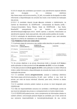 6.3.9.5 A relação dos candidatos que tiveram o seu atendimento especial deferido
será               divulgada               no                  endereço              eletrônico
http://www.cespe.unb.br/concursos/tcu_12_tefc, na ocasião da divulgação do edital
informando a disponibilização da consulta dos locais e dos horários de realização
das provas.
6.3.9.5.1 O candidato disporá de um dia para contestar o indeferimento, na
Central de Atendimento do CESPE/UnB - Universidade de Brasília (UnB) -
Campus Universitário Darcy Ribeiro, Sede do CESPE/UnB - Asa Norte,
Brasília/DF;        pessoalmente         ou         por        terceiro,    ou       peloe-mail
atendimentoespecial@cespe.unb.br, restrito apenas a assuntos relacionados ao
atendimento especial. Após esse período, não serão aceitos pedidos de revisão.
6.3.9.6 A solicitação de atendimento especial, em qualquer caso, será atendida
segundo os critérios de viabilidade e de razoabilidade.
7 DA PRIMEIRA ETAPA DO CONCURSO
7.1 A primeira etapa do concurso e seu caráter estão descritos no quadro a seguir.
                ÁREA DE                 NÚMERO DE
PROVA/TIPO                                                                 CARÁTER
                CONHECIMENTO            ITENS/QUESTÕES

(P1) Objetiva   Conhecimentos Básicos                     50

                Conhecimentos
(P2) Objetiva                                             50
                Específicos
                                                                                  ELIMINATÓRIO E
(P3)                                                                             CLASSIFICATÓRIO
                Conhecimentos Básicos   1 questão
Discursiva

(P4)            Conhecimentos           1 peça de natureza técnica e 1
Discursiva      Específicos             questão

7.2 As provas objetivas e as provas discursivas terão a duração de 5 horas e
serão aplicadas na data provável de 2 de setembro de 2012, no turno da tarde.
7.3 Na data provável de 23 de agosto de 2012, será publicado no Diário Oficial da
União o edital informando a disponibilização da consulta dos locais e do horário de
realização das provas.
7.3.1 O candidato deverá, obrigatoriamente, acessar o endereço eletrônico
http://www.cespe.unb.br/concursos/tcu_12_tefc para verificar o seu local de
provas, por meio de busca individual, devendo, para tanto, informar os dados
solicitados.
7.3.2 O candidato somente poderá realizar as provas no local designado pelo
CESPE/UnB.
7.3.3 São de responsabilidade exclusiva do candidato a identificação correta de
seu local de realização das provas e o comparecimento no horário determinado.
7.3.4 O CESPE/UnB poderá enviar, como complemento às informações citadas no
subitem anterior, comunicação pessoal dirigida ao candidato, por e-mail, sendo de
sua exclusiva responsabilidade a manutenção/atualização de seu correio
 