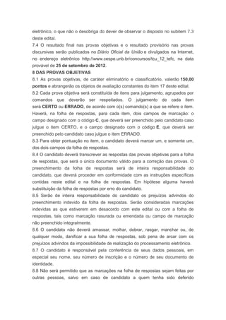 eletrônico, o que não o desobriga do dever de observar o disposto no subitem 7.3
deste edital.
7.4 O resultado final nas provas objetivas e o resultado provisório nas provas
discursivas serão publicados no Diário Oficial da União e divulgados na Internet,
no endereço eletrônico http://www.cespe.unb.br/concursos/tcu_12_tefc, na data
provável de 25 de setembro de 2012.
8 DAS PROVAS OBJETIVAS
8.1 As provas objetivas, de caráter eliminatório e classificatório, valerão 150,00
pontos e abrangerão os objetos de avaliação constantes do item 17 deste edital.
8.2 Cada prova objetiva será constituída de itens para julgamento, agrupados por
comandos        que   deverão   ser   respeitados.   O   julgamento   de   cada   item
será CERTO ou ERRADO, de acordo com o(s) comando(s) a que se refere o item.
Haverá, na folha de respostas, para cada item, dois campos de marcação: o
campo designado com o código C, que deverá ser preenchido pelo candidato caso
julgue o item CERTO, e o campo designado com o código E, que deverá ser
preenchido pelo candidato caso julgue o item ERRADO.
8.3 Para obter pontuação no item, o candidato deverá marcar um, e somente um,
dos dois campos da folha de respostas.
8.4 O candidato deverá transcrever as respostas das provas objetivas para a folha
de respostas, que será o único documento válido para a correção das provas. O
preenchimento da folha de respostas será de inteira responsabilidade do
candidato, que deverá proceder em conformidade com as instruções específicas
contidas neste edital e na folha de respostas. Em hipótese alguma haverá
substituição da folha de respostas por erro do candidato.
8.5 Serão de inteira responsabilidade do candidato os prejuízos advindos do
preenchimento indevido da folha de respostas. Serão consideradas marcações
indevidas as que estiverem em desacordo com este edital ou com a folha de
respostas, tais como marcação rasurada ou emendada ou campo de marcação
não preenchido integralmente.
8.6 O candidato não deverá amassar, molhar, dobrar, rasgar, manchar ou, de
qualquer modo, danificar a sua folha de respostas, sob pena de arcar com os
prejuízos advindos da impossibilidade de realização do processamento eletrônico.
8.7 O candidato é responsável pela conferência de seus dados pessoais, em
especial seu nome, seu número de inscrição e o número de seu documento de
identidade.
8.8 Não será permitido que as marcações na folha de respostas sejam feitas por
outras pessoas, salvo em caso de candidato a quem tenha sido deferido
 