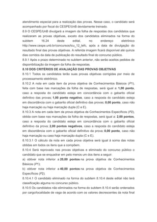 atendimento especial para a realização das provas. Nesse caso, o candidato será
acompanhado por fiscal do CESPE/UnB devidamente treinado.
8.9 O CESPE/UnB divulgará a imagem da folha de respostas dos candidatos que
realizaram as provas objetivas, exceto dos candidatos eliminados na forma do
subitem         16.24    deste       edital,     no       endereço        eletrônico
http://www.cespe.unb.br/concursos/tcu_12_tefc, após a data de divulgação do
resultado final das provas objetivas. A referida imagem ficará disponível até quinze
dias corridos da data de publicação do resultado final do concurso público.
8.9.1 Após o prazo determinado no subitem anterior, não serão aceitos pedidos de
disponibilização da imagem da folha de respostas.
8.10 DOS CRITÉRIOS DE AVALIAÇÃO DAS PROVAS OBJETIVAS
8.10.1 Todos os candidatos terão suas provas objetivas corrigidas por meio de
processamento eletrônico.
8.10.2 A nota em cada item da prova objetiva de Conhecimentos Básicos (P1),
feita com base nas marcações da folha de respostas, será igual a: 1,00 ponto,
caso a resposta do candidato esteja em concordância com o gabarito oficial
definitivo das provas; 1,00 ponto negativo, caso a resposta do candidato esteja
em discordância com o gabarito oficial definitivo das provas; 0,00 ponto, caso não
haja marcação ou haja marcação dupla (C e E).
8.10.3 A nota em cada item da prova objetiva de Conhecimentos Específicos (P2),
obtida com base nas marcações da folha de respostas, será igual a: 2,00 pontos,
caso a resposta do candidato esteja em concordância com o gabarito oficial
definitivo da prova; 2,00 pontos negativos, caso a resposta do candidato esteja
em discordância com o gabarito oficial definitivo da prova; 0,00 ponto, caso não
haja marcação ou caso haja marcação dupla (C e E).
8.10.3.1 O cálculo da nota em cada prova objetiva será igual à soma das notas
obtidas em todos os itens que a compõem.
8.10.4 Será reprovado nas provas objetivas e eliminado do concurso público o
candidato que se enquadrar em pelo menos um dos itens a seguir:
a) obtiver nota inferior a 20,00 pontos na prova objetiva de Conhecimentos
Básicos (P1);
b) obtiver nota inferior a 40,00 pontos na prova objetiva de Conhecimentos
Específicos (P2).
8.10.4.1 O candidato eliminado na forma do subitem 8.10.4 deste edital não terá
classificação alguma no concurso público.
8.10.5 Os candidatos não eliminados na forma do subitem 8.10.4 serão ordenados
por cargo/localidade de vaga de acordo com os valores decrescentes da nota final
 