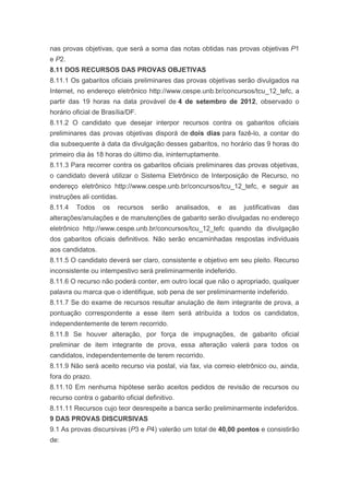 nas provas objetivas, que será a soma das notas obtidas nas provas objetivas P1
e P2.
8.11 DOS RECURSOS DAS PROVAS OBJETIVAS
8.11.1 Os gabaritos oficiais preliminares das provas objetivas serão divulgados na
Internet, no endereço eletrônico http://www.cespe.unb.br/concursos/tcu_12_tefc, a
partir das 19 horas na data provável de 4 de setembro de 2012, observado o
horário oficial de Brasília/DF.
8.11.2 O candidato que desejar interpor recursos contra os gabaritos oficiais
preliminares das provas objetivas disporá de dois dias para fazê-lo, a contar do
dia subsequente à data da divulgação desses gabaritos, no horário das 9 horas do
primeiro dia às 18 horas do último dia, ininterruptamente.
8.11.3 Para recorrer contra os gabaritos oficiais preliminares das provas objetivas,
o candidato deverá utilizar o Sistema Eletrônico de Interposição de Recurso, no
endereço eletrônico http://www.cespe.unb.br/concursos/tcu_12_tefc, e seguir as
instruções ali contidas.
8.11.4   Todos     os   recursos    serão       analisados,   e   as   justificativas   das
alterações/anulações e de manutenções de gabarito serão divulgadas no endereço
eletrônico http://www.cespe.unb.br/concursos/tcu_12_tefc quando da divulgação
dos gabaritos oficiais definitivos. Não serão encaminhadas respostas individuais
aos candidatos.
8.11.5 O candidato deverá ser claro, consistente e objetivo em seu pleito. Recurso
inconsistente ou intempestivo será preliminarmente indeferido.
8.11.6 O recurso não poderá conter, em outro local que não o apropriado, qualquer
palavra ou marca que o identifique, sob pena de ser preliminarmente indeferido.
8.11.7 Se do exame de recursos resultar anulação de item integrante de prova, a
pontuação correspondente a esse item será atribuída a todos os candidatos,
independentemente de terem recorrido.
8.11.8 Se houver alteração, por força de impugnações, de gabarito oficial
preliminar de item integrante de prova, essa alteração valerá para todos os
candidatos, independentemente de terem recorrido.
8.11.9 Não será aceito recurso via postal, via fax, via correio eletrônico ou, ainda,
fora do prazo.
8.11.10 Em nenhuma hipótese serão aceitos pedidos de revisão de recursos ou
recurso contra o gabarito oficial definitivo.
8.11.11 Recursos cujo teor desrespeite a banca serão preliminarmente indeferidos.
9 DAS PROVAS DISCURSIVAS
9.1 As provas discursivas (P3 e P4) valerão um total de 40,00 pontos e consistirão
de:
 