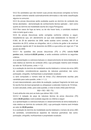9.6.2 Os candidatos que não tiverem suas provas discursivas corrigidas na forma
do subitem anterior estarão automaticamente eliminados e não terão classificação
alguma no concurso.
9.6.3 As provas discursivas serão avaliadas quanto ao domínio do conteúdo dos
temas abordados - demonstração de conhecimento técnico aplicado -, bem como
quanto ao domínio da modalidade escrita da Língua Portuguesa.
9.6.4 Nos casos de fuga ao tema, ou de não haver texto, o candidato receberá
nota no texto igual a zero.
9.6.5 As provas discursivas serão corrigidas conforme critérios a seguir,
ressaltando-se que, em atendimento ao que está estabelecido no Decreto nº
6.583, de 29 de setembro de 2008, serão aceitas como corretas, até 31 de
dezembro de 2012, ambas as ortografias, isto é, a forma de grafar e de acentuar
as palavras vigente até 31 de dezembro de 2008 e a que entrou em vigor em 1º de
janeiro de 2009.
9.6.5.1 As questões das provas discursivas (P3) e (P4) valerão 10,00
pontos cada, totalizando20,00 pontos, e serão avaliadas conforme os seguintes
critérios:
a) a apresentação e a estrutura textuais e o desenvolvimento do tema totalizarão a
nota relativa ao domínio do conteúdo (NCi), cuja pontuação máxima será limitada
ao valor de 10,00 pontos, onde i = 1,2;
b) a avaliação do domínio da modalidade escrita totalizará o número de erros (NEi)
do candidato, considerando-se aspectos de natureza gramatical, tais como:
pontuação, ortografia, morfossintaxe e propriedade vocabular;
c) será computado o número total de linhas (TLi) efetivamente escritas pelo
candidato para cada questão, onde i = 1, 2;
d) será desconsiderado, para efeito de avaliação, qualquer fragmento de texto que
for escrito fora do local apropriado ou ultrapassar a extensão máxima de 10 linhas;
e) será calculada, então, para cada questão, a nota no texto (NQi) pela fórmula:
                               NQi = NCi - NEi / TLi;
f) será atribuída nota zero ao texto que obtiver NQi < 0,00.
9.6.5.2 A redação de peça de natureza técnica da prova discursiva (P4)
valerá 20,00 pontos e será avaliada segundo os critérios a seguir:
a) a apresentação e a estrutura textuais e o desenvolvimento do tema totalizarão a
nota relativa ao domínio do conteúdo (NC), cuja pontuação máxima será limitada
ao valor de 20,00 pontos;
b) a avaliação do domínio da modalidade escrita totalizará o número de erros (NE)
do candidato, considerando-se aspectos de natureza gramatical, tais como:
pontuação, ortografia, morfossintaxe e propriedade vocabular;
 