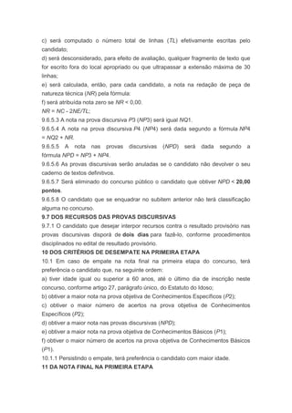 c) será computado o número total de linhas (TL) efetivamente escritas pelo
candidato;
d) será desconsiderado, para efeito de avaliação, qualquer fragmento de texto que
for escrito fora do local apropriado ou que ultrapassar a extensão máxima de 30
linhas;
e) será calculada, então, para cada candidato, a nota na redação de peça de
natureza técnica (NR) pela fórmula:
f) será atribuída nota zero se NR < 0,00.
NR = NC - 2NE/TL;
9.6.5.3 A nota na prova discursiva P3 (NP3) será igual NQ1.
9.6.5.4 A nota na prova discursiva P4 (NP4) será dada segundo a fórmula NP4
= NQ2 + NR.
9.6.5.5   A   nota   nas   provas   discursivas    (NPD)   será   dada   segundo   a
fórmula NPD = NP3 + NP4.
9.6.5.6 As provas discursivas serão anuladas se o candidato não devolver o seu
caderno de textos definitivos.
9.6.5.7 Será eliminado do concurso público o candidato que obtiver NPD < 20,00
pontos.
9.6.5.8 O candidato que se enquadrar no subitem anterior não terá classificação
alguma no concurso.
9.7 DOS RECURSOS DAS PROVAS DISCURSIVAS
9.7.1 O candidato que desejar interpor recursos contra o resultado provisório nas
provas discursivas disporá de dois dias para fazê-lo, conforme procedimentos
disciplinados no edital de resultado provisório.
10 DOS CRITÉRIOS DE DESEMPATE NA PRIMEIRA ETAPA
10.1 Em caso de empate na nota final na primeira etapa do concurso, terá
preferência o candidato que, na seguinte ordem:
a) tiver idade igual ou superior a 60 anos, até o último dia de inscrição neste
concurso, conforme artigo 27, parágrafo único, do Estatuto do Idoso;
b) obtiver a maior nota na prova objetiva de Conhecimentos Específicos (P2);
c) obtiver o maior número de acertos na prova objetiva de Conhecimentos
Específicos (P2);
d) obtiver a maior nota nas provas discursivas (NPD);
e) obtiver a maior nota na prova objetiva de Conhecimentos Básicos (P1);
f) obtiver o maior número de acertos na prova objetiva de Conhecimentos Básicos
(P1).
10.1.1 Persistindo o empate, terá preferência o candidato com maior idade.
11 DA NOTA FINAL NA PRIMEIRA ETAPA
 