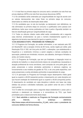 11.1 A nota final na primeira etapa do concurso será o somatório da nota final nas
provas objetivas (NPO) e da nota final nas provas discursivas (NPD).
11.2 Os candidatos serão ordenados por cargo/localidade de vaga de acordo com
os valores decrescentes das notas finais na primeira etapa do concurso,
observados os critérios de desempate deste edital.
11.3 Os candidatos que, no ato da inscrição, se declararem com deficiência, se
não eliminados na primeira etapa do concurso e qualificados como pessoa com
deficiência, terão seus nomes publicados em lista à parte e figurarão também na
lista de classificação geral por cargo/localidade de vaga.
11.4 Todos os cálculos citados neste edital serão considerados até a segunda
casa decimal, arredondando- se para o número imediatamente superior se o
algarismo da terceira casa decimal for igual ou superior a cinco.
12 DA SEGUNDA ETAPA - PROGRAMA DE FORMAÇÃO
12.1 O Programa de Formação, de caráter eliminatório, a ser realizado pelo ISC
em Brasília/DF, terá a duração mínima de 60 horas, sendo regido por edital, pela
Resolução-TCU nº 202, de 6 de junho de 2007, e alterações, que estabelecerão a
frequência e o rendimento mínimos a serem exigidos e demais condições de
aprovação, podendo ser ministrado, inclusive, aos sábados, domingos e feriados e,
ainda, em horário noturno.
12.1.1 O Programa de Formação, que tem por finalidade a integração inicial no
ambiente de trabalho e o desenvolvimento básico de competências necessárias à
atuação profissional de novos servidores, será composto de uma parte geral, com
aulas presenciais e outras atividades pertinentes à estrutura orgânica, ao
funcionamento e aos modelos de gestão do TCU, e de uma parte específica, com
aulas presenciais e outras atividades pertinentes à especialidade do cargo.
12.1.2 A aprovação no Programa de Formação requer desempenho médio geral
igual ou superior a 60,00 (sessenta) pontos e desempenho em cada disciplina em
que houver avaliação de rendimento igual ou superior a 50,00 (cinquenta) pontos.
O desempenho do candidato em cada disciplina é aferido com base nas notas
obtidas nas provas e atividades realizadas, que podem variar de zero a 100,00
(cem) pontos.
12.2 O edital de convocação para a segunda etapa estabelecerá o prazo para a
matrícula e obedecerá ao interesse e à conveniência do TCU, que fixará
prioridades para o desenvolvimento desta etapa.
12.2.1 Será admitida a matrícula no Programa de Formação exclusivamente
pela            Internet,            no              endereço           eletrônico
http://www.cespe.unb.br/concursos/tcu_12_tefc, salvo caso o presidente do
concurso delibere de forma diversa.
 