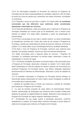 12.2.2 As informações prestadas no formulário de matrícula no Programa de
Formação são de inteira responsabilidade do candidato, dispondo o ISC do direito
de excluir do concurso aquele que o preencher com dados incorretos, incompletos
ou inverídicos.
12.2.3 Expirado o prazo de que trata o subitem 12.2 deste edital, os candidatos
convocados que não efetivarem suas matrículas serão considerados
desistentes e eliminados do concurso.
12.2.4 Havendo desistências, serão convocados para a matrícula no Programa de
Formação candidatos em número igual ao de desistentes, com o mesmo prazo
referido no subitem 12.2 deste edital, obedecida a ordem de classificação na
primeira etapa.
12.2.5 Para a convocação de que trata o subitem anterior, só serão consideradas
as desistências ocorridas até 3 (três) dias antes de ser iniciado o Programa de
Formação, e desde que ocasionadas por perda de prazo de matrícula, na forma do
subitem 12.2.3 deste edital, ou por manifestação formal do candidato desistente.
12.2.6 Após o início do Programa de Formação, nenhuma nova matrícula será
admitida, sob qualquer pretexto, inclusive em face de eventuais desistências.
12.3 Serão convocados para a segunda etapa do concurso - Programa de
Formação, os candidatos aprovados na primeira etapa, observada a ordem de
classificação e o número de vagas.
12.3.1 Os demais candidatos aprovados na primeira etapa e não convocados para
o Programa de Formação, observado o disposto no subitem 12.2.4 deste edital,
serão classificados em lista de cadastro de reserva, podendo ser convocados em
eventuais Programas de Formação futuros, cuja efetiva realização dependerá
exclusivamente do interesse da Administração, observado o prazo de validade do
concurso.
12.4 O candidato matriculado no Programa de Formação deverá entregar os
documentos abaixo relacionados em local e data a serem divulgados no edital de
convocação para a segunda etapa:
I - atestado de sanidade física e mental, que comprove a aptidão do candidato
para frequentar o Programa de Formação;
II - no caso de servidor ocupante de cargo efetivo da Administração Pública
Federal, apresentação de declaração que comprove essa condição emitida pelo
dirigente de pessoal do órgão/entidade de lotação, liberando-o para participar do
Programa de Formação em regime integral e dedicação exclusiva;
III - formalização de sua opção quanto à percepção pecuniária, conforme
estabelecido no subitem 12.6 deste edital, conforme instruções a serem dadas no
edital de convocação para matrícula no Programa de Formação.
 
