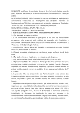 REQUISITO: certificado de conclusão de curso de nível médio (antigo segundo
grau), expedido por instituição de ensino reconhecida pelo Ministério da Educação
(MEC).
DESCRIÇÃO SUMÁRIA DAS ATIVIDADES: executar atividades de apoio técnico-
administrativo   necessárias   ao   desempenho     das   atividades   inerentes   ao
funcionamento do TCU, bem como as demais atribuições previstas na Resolução-
TCU nº 154, de 4 de dezembro de 2002, e alterações posteriores.
REMUNERAÇÃO INICIAL BRUTA: R$ 6.308,42.
JORNADA DE TRABALHO: 40 horas semanais.
3 DOS REQUISITOS BÁSICOS PARA A INVESTIDURA NO CARGO
3.1 Ser aprovado no concurso público.
3.2 Ter nacionalidade brasileira ou portuguesa e, no caso de nacionalidade
portuguesa, estar amparado pelo estatuto de igualdade entre brasileiros e
portugueses, com reconhecimento do gozo dos direitos políticos, nos termos do §
1º do artigo 12 da Constituição Federal.
3.3 Estar em dia com as obrigações eleitorais e, em caso de candidato do sexo
masculino, também com as militares.
3.4 Possuir o requisito exigido para o exercício do cargo, conforme item 2 deste
edital.
3.5 Ter idade mínima de dezoito anos completos na data da posse.
3.6 Ter aptidão física e mental para o exercício das atribuições do cargo.
3.7 Apresentar certidões dos setores de distribuição dos foros criminais dos locais
em que tenha residido nos últimos cinco anos, das justiças Federal e Estadual,
expedidas, no máximo, há seis meses, respeitado o prazo de validade descrito na
própria certidão, quando houver. As certidões devem alcançar as instâncias de 1º
e 2º graus.
3.8 Apresentar folha de antecedentes da Polícia Federal e das polícias dos
Estados onde tenha residido nos últimos cinco anos, expedida, no máximo, há seis
meses, respeitado o prazo de validade descrito na própria certidão, quando
houver.
3.9 Apresentar declaração do órgão público a que esteja vinculado, se for o caso,
registrando que o candidato tem situação jurídica compatível com nova investidura
em cargo público federal, haja vista não ter incidido nos artigos 132, 135 e
137, caput e parágrafo único, da Lei nº 8.112/1990 e alterações posteriores
(penalidades de demissão, de destituição de cargo em comissão e de
incompatibilidade para nova investidura em cargo público federal), nem ter sofrido,
no exercício de função pública, penalidade por prática de atos desabonadores.
 