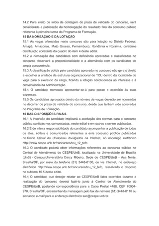 14.2 Para efeito de início da contagem do prazo de validade do concurso, será
considerada a publicação da homologação do resultado final do concurso público
referente à primeira turma do Programa de Formação.
15 DA NOMEAÇÃO E DA LOTAÇÃO
15.1 As vagas oferecidas neste concurso são para lotação no Distrito Federal,
Amapá, Amazonas, Mato Grosso, Pernambuco, Rondônia e Roraima, conforme
distribuição constante do quadro do item 4 deste edital.
15.2 A nomeação dos candidatos com deficiência aprovados e classificados no
concurso observará a proporcionalidade e a alternância com os candidatos de
ampla concorrência.
15.3 A classificação obtida pelo candidato aprovado no concurso não gera o direito
a escolher a unidade da estrutura organizacional do TCU dentro da localidade de
vaga para o exercício do cargo, ficando a lotação condicionada ao interesse e à
conveniência da Administração.
15.4 O candidato nomeado apresentar-se-á para posse e exercício às suas
expensas.
15.5 Os candidatos aprovados dentro do número de vagas deverão ser nomeados
no decorrer do prazo de validade do concurso, desde que tenham sido aprovados
no Programa de Formação.
16 DAS DISPOSIÇÕES FINAIS
16.1 A inscrição do candidato implicará a aceitação das normas para o concurso
público contidas nos comunicados, neste edital e em outros a serem publicados.
16.2 É de inteira responsabilidade do candidato acompanhar a publicação de todos
os atos, editais e comunicados referentes a este concurso público publicados
no Diário Oficial da Uniãoe/ou divulgados na Internet, no endereço eletrônico
http://www.cespe.unb.br/concursos/tcu_12_tefc.
16.3 O candidato poderá obter informações referentes ao concurso público na
Central de Atendimento do CESPE/UnB, localizada na Universidade de Brasília
(UnB) - CampusUniversitário Darcy Ribeiro, Sede do CESPE/UnB - Asa Norte,
Brasília/DF, por meio do telefone (61) 3448-0100, ou via Internet, no endereço
eletrônico http://www.cespe.unb.br/concursos/tcu_12_tefc, ressalvado o disposto
no subitem 16.5 deste edital.
16.4 O candidato que desejar relatar ao CESPE/UnB fatos ocorridos durante a
realização do concurso deverá fazê-lo junto à Central de Atendimento do
CESPE/UnB, postando correspondência para a Caixa Postal 4488, CEP 70904-
970, Brasília/DF, encaminhando mensagem pelo fax de número (61) 3448-0110 ou
enviando e-mail para o endereço eletrônico sac@cespe.unb.br.
 