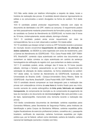 16.5 Não serão dadas por telefone informações a respeito de datas, locais e
horários de realização das provas. O candidato deverá observar rigorosamente os
editais e os comunicados a serem divulgados na forma do subitem 16.2 deste
edital.
16.6 O candidato poderá protocolar requerimento, instruído com cópia do
documento de identidade e do CPF, relativo ao concurso. O requerimento poderá
ser feito pessoalmente mediante preenchimento de formulário próprio, à disposição
do candidato na Central de Atendimento do CESPE/UnB, no horário das 8 horas
às 19 horas, ininterruptamente, exceto sábado, domingo e feriado.
16.6.1    O   candidato   poderá   ainda   enviar   requerimento    por   meio     de
correspondência, fax ou e-mail, observado o subitem 16.4 deste edital.
16.7 O candidato que desejar corrigir o nome ou CPF fornecido durante o processo
de inscrição deverá encaminhar requerimento de solicitação de alteração de
dados cadastrais, via SEDEX ou carta registrada com aviso de recebimento, para
a Central de Atendimento do CESPE/UnB - TCU, Caixa Postal 4488, CEP 70904-
970, Brasília/DF, contendo cópia autenticada em cartório dos documentos que
contenham os dados corretos ou cópia autenticada em cartório da sentença
homologatória de retificação do registro civil, que contenham os dados corretos.
16.7.1 O candidato poderá, ainda, entregar das 8 horas às 19 horas (exceto
sábado, domingo e feriado), pessoalmente ou por terceiro, o requerimento de
solicitação de alteração de dados cadastrais, na forma estabelecida no subitem
16.7 deste edital, na Central de Atendimento do CESPE/UnB, localizada na
Universidade de Brasília (UnB) - Campus Universitário Darcy Ribeiro, Sede do
CESPE/UnB - Asa Norte, Brasília/DF, Caixa Postal 4488, CEP 70904-970.
16.8 O candidato deverá comparecer ao local designado para a realização das
provas com antecedência mínima de uma hora do horário fixado para seu início,
munido somente de caneta esferográfica de tinta preta, fabricada em material
transparente, do comprovante de inscrição ou do comprovante de pagamento da
taxa de inscrição e do documento de identidadeoriginal. Não será permitido o uso
de lápis, lapiseira/grafite, marca-texto e/ou borracha durante a realização das
provas.
16.9 Serão considerados documentos de identidade: carteiras expedidas pelos
Comandos Militares, pelas Secretarias de Segurança Pública, pelos Institutos de
Identificação e pelos Corpos de Bombeiros Militares; carteiras expedidas pelos
órgãos fiscalizadores de exercício profissional (ordens, conselhos etc.); passaporte
brasileiro; certificado de reservista; carteiras funcionais expedidas por órgão
público que, por lei federal, valham como identidade; carteira de trabalho; carteira
nacional de habilitação (somente o modelo com foto).
 