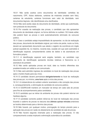 16.9.1 Não serão aceitos como documentos de identidade: certidões de
nascimento, CPF, títulos eleitorais, carteiras de motorista (modelo sem foto),
carteiras de estudante, carteiras funcionais sem valor de identidade, nem
documentos ilegíveis, não identificáveis e/ou danificados.
16.9.2 Não será aceita cópia do documento de identidade, ainda que autenticada,
nem protocolo do documento.
16.10 Por ocasião da realização das provas, o candidato que não apresentar
documento de identidade original, na forma definida no subitem 16.9 deste edital,
não poderá fazer as provas e será automaticamente eliminado do concurso
público.
16.11 Caso o candidato esteja impossibilitado de apresentar, no dia de realização
das provas, documento de identidade original, por motivo de perda, roubo ou furto,
deverá ser apresentado documento que ateste o registro da ocorrência em órgão
policial expedido há, no máximo, noventa dias, ocasião em que será submetido à
identificação especial, compreendendo coleta de dados e de assinaturas em
formulário próprio.
16.11.1 A identificação especial será exigida, também, ao candidato cujo
documento de identificação apresente dúvidas relativas à fisionomia ou à
assinatura do portador.
16.12 Não serão aplicadas provas em local, data ou horário diferentes dos
predeterminados em edital ou em comunicado.
16.13 Não será admitido ingresso de candidato no local de realização das provas
após o horário fixado para seu início.
16.14 O candidato deverá permanecer obrigatoriamente no local de realização
das provas por, no mínimo, uma hora após o início das provas.
16.14.1 A inobservância do subitem anterior acarretará a não correção das provas
e, consequentemente, a eliminação do candidato do concurso público.
16.15 O CESPE/UnB manterá um marcador de tempo em cada sala de provas
para fins de acompanhamento pelos candidatos.
16.16 O candidato que se retirar do ambiente de provas não poderá retornar em
hipótese alguma.
16.17 O candidato somente poderá retirar-se do local de realização das provas
levando o caderno de provas no decurso dos últimos quinze minutos anteriores
ao horário determinado para o término das provas.
16.18 Não haverá, por qualquer motivo, prorrogação do tempo previsto para a
aplicação das provas em razão do afastamento de candidato da sala de provas.
16.19 Não haverá segunda chamada para a realização das provas. O não
comparecimento a estas implicará a eliminação automática do candidato.
 
