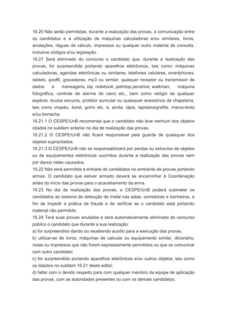 16.20 Não serão permitidas, durante a realização das provas, a comunicação entre
os candidatos e a utilização de máquinas calculadoras e/ou similares, livros,
anotações, réguas de cálculo, impressos ou qualquer outro material de consulta,
inclusive códigos e/ou legislação.
16.21 Será eliminado do concurso o candidato que, durante a realização das
provas, for surpreendido portando aparelhos eletrônicos, tais como: máquinas
calculadoras, agendas eletrônicas ou similares, telefones celulares, smartphones,
tablets, ipod®, gravadores, mp3 ou similar, qualquer receptor ou transmissor de
dados     e      mensagens, bip, notebook, palmtop,pendrive, walkman,    máquina
fotográfica, controle de alarme de carro etc., bem como relógio de qualquer
espécie, óculos escuros, protetor auricular ou quaisquer acessórios de chapelaria,
tais como chapéu, boné, gorro etc. e, ainda, lápis, lapiseira/grafite, marca-texto
e/ou borracha.
16.21.1 O CESPE/UnB recomenda que o candidato não leve nenhum dos objetos
citados no subitem anterior no dia de realização das provas.
16.21.2 O CESPE/UnB não ficará responsável pela guarda de quaisquer dos
objetos supracitados.
16.21.3 O CESPE/UnB não se responsabilizará por perdas ou extravios de objetos
ou de equipamentos eletrônicos ocorridos durante a realização das provas nem
por danos neles causados.
16.22 Não será permitida a entrada de candidatos no ambiente de provas portando
armas. O candidato que estiver armado deverá se encaminhar à Coordenação
antes do início das provas para o acautelamento da arma.
16.23 No dia de realização das provas, o CESPE/UnB poderá submeter os
candidatos ao sistema de detecção de metal nas salas, corredores e banheiros, a
fim de impedir a prática de fraude e de verificar se o candidato está portando
material não permitido.
16.24 Terá suas provas anuladas e será automaticamente eliminado do concurso
público o candidato que durante a sua realização:
a) for surpreendido dando ou recebendo auxílio para a execução das provas;
b) utilizar-se de livros, máquinas de calcular ou equipamento similar, dicionário,
notas ou impressos que não forem expressamente permitidos ou que se comunicar
com outro candidato;
c) for surpreendido portando aparelhos eletrônicos e/ou outros objetos, tais como
os listados no subitem 16.21 deste edital;
d) faltar com o devido respeito para com qualquer membro da equipe de aplicação
das provas, com as autoridades presentes ou com os demais candidatos;
 