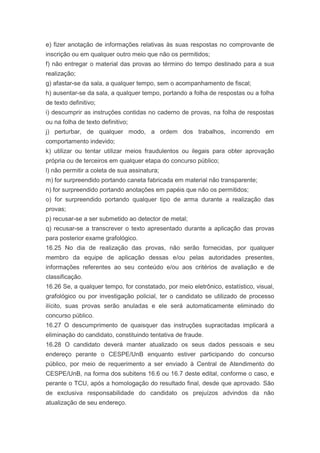 e) fizer anotação de informações relativas às suas respostas no comprovante de
inscrição ou em qualquer outro meio que não os permitidos;
f) não entregar o material das provas ao término do tempo destinado para a sua
realização;
g) afastar-se da sala, a qualquer tempo, sem o acompanhamento de fiscal;
h) ausentar-se da sala, a qualquer tempo, portando a folha de respostas ou a folha
de texto definitivo;
i) descumprir as instruções contidas no caderno de provas, na folha de respostas
ou na folha de texto definitivo;
j) perturbar, de qualquer modo, a ordem dos trabalhos, incorrendo em
comportamento indevido;
k) utilizar ou tentar utilizar meios fraudulentos ou ilegais para obter aprovação
própria ou de terceiros em qualquer etapa do concurso público;
l) não permitir a coleta de sua assinatura;
m) for surpreendido portando caneta fabricada em material não transparente;
n) for surpreendido portando anotações em papéis que não os permitidos;
o) for surpreendido portando qualquer tipo de arma durante a realização das
provas;
p) recusar-se a ser submetido ao detector de metal;
q) recusar-se a transcrever o texto apresentado durante a aplicação das provas
para posterior exame grafológico.
16.25 No dia de realização das provas, não serão fornecidas, por qualquer
membro da equipe de aplicação dessas e/ou pelas autoridades presentes,
informações referentes ao seu conteúdo e/ou aos critérios de avaliação e de
classificação.
16.26 Se, a qualquer tempo, for constatado, por meio eletrônico, estatístico, visual,
grafológico ou por investigação policial, ter o candidato se utilizado de processo
ilícito, suas provas serão anuladas e ele será automaticamente eliminado do
concurso público.
16.27 O descumprimento de quaisquer das instruções supracitadas implicará a
eliminação do candidato, constituindo tentativa de fraude.
16.28 O candidato deverá manter atualizado os seus dados pessoais e seu
endereço perante o CESPE/UnB enquanto estiver participando do concurso
público, por meio de requerimento a ser enviado à Central de Atendimento do
CESPE/UnB, na forma dos subitens 16.6 ou 16.7 deste edital, conforme o caso, e
perante o TCU, após a homologação do resultado final, desde que aprovado. São
de exclusiva responsabilidade do candidato os prejuízos advindos da não
atualização de seu endereço.
 