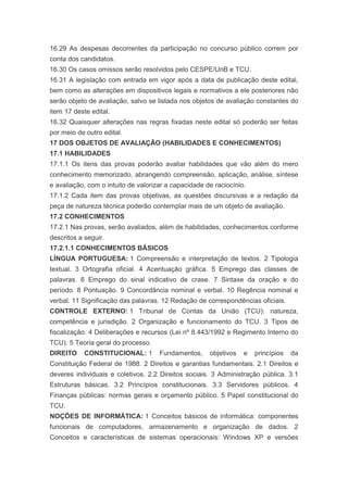 16.29 As despesas decorrentes da participação no concurso público correm por
conta dos candidatos.
16.30 Os casos omissos serão resolvidos pelo CESPE/UnB e TCU.
16.31 A legislação com entrada em vigor após a data de publicação deste edital,
bem como as alterações em dispositivos legais e normativos a ele posteriores não
serão objeto de avaliação, salvo se listada nos objetos de avaliação constantes do
item 17 deste edital.
16.32 Quaisquer alterações nas regras fixadas neste edital só poderão ser feitas
por meio de outro edital.
17 DOS OBJETOS DE AVALIAÇÃO (HABILIDADES E CONHECIMENTOS)
17.1 HABILIDADES
17.1.1 Os itens das provas poderão avaliar habilidades que vão além do mero
conhecimento memorizado, abrangendo compreensão, aplicação, análise, síntese
e avaliação, com o intuito de valorizar a capacidade de raciocínio.
17.1.2 Cada item das provas objetivas, as questões discursivas e a redação da
peça de natureza técnica poderão contemplar mais de um objeto de avaliação.
17.2 CONHECIMENTOS
17.2.1 Nas provas, serão avaliados, além de habilidades, conhecimentos conforme
descritos a seguir.
17.2.1.1 CONHECIMENTOS BÁSICOS
LÍNGUA PORTUGUESA: 1 Compreensão e interpretação de textos. 2 Tipologia
textual. 3 Ortografia oficial. 4 Acentuação gráfica. 5 Emprego das classes de
palavras. 6 Emprego do sinal indicativo de crase. 7 Sintaxe da oração e do
período. 8 Pontuação. 9 Concordância nominal e verbal. 10 Regência nominal e
verbal. 11 Significação das palavras. 12 Redação de correspondências oficiais.
CONTROLE EXTERNO: 1 Tribunal de Contas da União (TCU): natureza,
competência e jurisdição. 2 Organização e funcionamento do TCU. 3 Tipos de
fiscalização. 4 Deliberações e recursos (Lei nº 8.443/1992 e Regimento Interno do
TCU). 5 Teoria geral do processo.
DIREITO     CONSTITUCIONAL: 1        Fundamentos,     objetivos   e   princípios   da
Constituição Federal de 1988. 2 Direitos e garantias fundamentais. 2.1 Direitos e
deveres individuais e coletivos. 2.2 Direitos sociais. 3 Administração pública. 3.1
Estruturas básicas. 3.2 Princípios constitucionais. 3.3 Servidores públicos. 4
Finanças públicas: normas gerais e orçamento público. 5 Papel constitucional do
TCU.
NOÇÕES DE INFORMÁTICA: 1 Conceitos básicos de informática: componentes
funcionais de computadores, armazenamento e organização de dados. 2
Conceitos e características de sistemas operacionais: Windows XP e versões
 