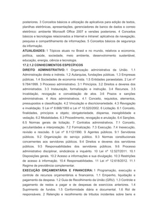 posteriores. 3 Conceitos básicos e utilização de aplicativos para edição de textos,
planilhas eletrônicas, apresentações, gerenciadores de banco de dados e correio
eletrônico: ambiente Microsoft Office 2007 e versões posteriores. 4 Conceitos
básicos e tecnologias relacionados a Internet e Intranet: aplicativos de navegação,
pesquisa e compartilhamento de informações. 5 Conceitos básicos de segurança
da informação.
ATUALIDADES: 1 Tópicos atuais no Brasil e no mundo, relativos a economia,
política,   saúde,   sociedade,   meio    ambiente,   desenvolvimento     sustentável,
educação, energia, ciência e tecnologia.
17.2.1.2 CONHECIMENTOS ESPECÍFICOS
DIREITO ADMINISTRATIVO: 1 Organização administrativa da União. 1.1
Administração direta e indireta. 1.2 Autarquias, fundações públicas. 1.3 Empresas
públicas. 1.4 Sociedades de economia mista. 1.5 Entidades paraestatais. 2 Lei nº
9.784/1999. 3 Processo administrativo. 3.1 Princípios. 3.2 Direitos e deveres dos
administrados. 3.3 Instauração, formalização e instrução. 3.4 Recursos. 3.5
Invalidação, revogação e convalidação de atos. 3.6 Prazos e sanções
administrativas. 4 Atos administrativos. 4.1 Conceito, requisitos, elementos,
pressupostos e classificação. 4.2 Vinculação e discricionariedade. 4.3 Revogação
e invalidação. 5 Lei nº 8.666/1993 e Lei nº 10.520/2002. 6 Licitação. 6.1 Conceito,
finalidades, princípios e objeto; obrigatoriedade, dispensa, inexigibilidade e
vedação. 6.2 Modalidades. 6.3 Procedimento, revogação e anulação. 6.4 Sanções.
6.5 Normas gerais de licitação. 7 Contratos administrativos. 7.1 Conceito,
peculiaridades e interpretação. 7.2 Formalização. 7.3 Execução. 7.4 Inexecução,
revisão e rescisão. 8 Lei nº 8.112/1990. 9 Agentes públicos. 9.1 Servidores
públicos. 9.2 Organização do serviço público. 9.3 Normas constitucionais
concernentes aos servidores públicos. 9.4 Direitos e deveres dos servidores
públicos.    9.5   Responsabilidades     dos   servidores   públicos.   9.6   Processo
administrativo disciplinar, sindicância e inquérito. 10 Lei nº 12.527/2011. 10.1
Disposições gerais. 10.2 Acesso a informações e sua divulgação. 10.3 Restrições
de acesso à informação. 10.4 Responsabilidades. 11 Lei nº 12.618/2012. 11.1
Regime de previdência complementar.
EXECUÇÃO ORÇAMENTÁRIA E FINANCEIRA: 1 Programação, execução e
controle de recursos orçamentários e financeiros. 1.1 Empenho, liquidação e
pagamento da despesa. 1.2 Guia de Recolhimento da União (GRU). 1.3 Controle e
pagamento de restos a pagar e de despesas de exercícios anteriores. 1.4
Suprimento de fundos. 1.5 Conformidade diária e documental. 1.6 Rol de
responsáveis. 2 Retenção e recolhimento de tributos incidentes sobre bens e
 