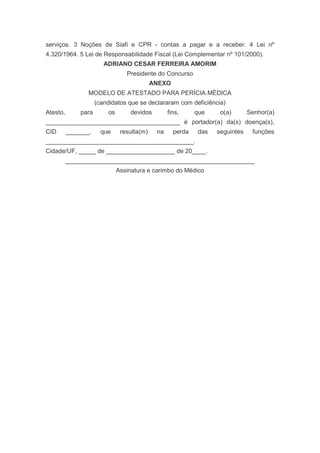 serviços. 3 Noções de Siafi e CPR - contas a pagar e a receber. 4 Lei nº
4.320/1964. 5 Lei de Responsabilidade Fiscal (Lei Complementar nº 101/2000).
                        ADRIANO CESAR FERREIRA AMORIM
                                 Presidente do Concurso
                                            ANEXO
                 MODELO DE ATESTADO PARA PERÍCIA MÉDICA
                     (candidatos que se declararam com deficiência)
Atesto,       para       os       devidos         fins,     que    o(a)       Senhor(a)
_______________________________________ é portador(a) da(s) doença(s),
CID       _______,     que     resulta(m)    na     perda   das   seguintes    funções
___________________________________________.
Cidade/UF, _____ de ____________________ de 20____.
          _______________________________________________________
                              Assinatura e carimbo do Médico
 