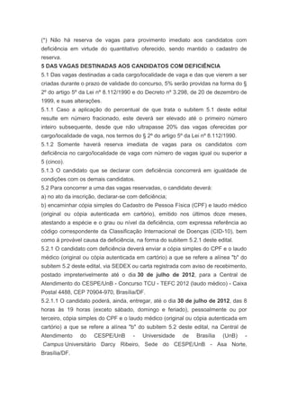 (*) Não há reserva de vagas para provimento imediato aos candidatos com
deficiência em virtude do quantitativo oferecido, sendo mantido o cadastro de
reserva.
5 DAS VAGAS DESTINADAS AOS CANDIDATOS COM DEFICIÊNCIA
5.1 Das vagas destinadas a cada cargo/localidade de vaga e das que vierem a ser
criadas durante o prazo de validade do concurso, 5% serão providas na forma do §
2º do artigo 5º da Lei nº 8.112/1990 e do Decreto nº 3.298, de 20 de dezembro de
1999, e suas alterações.
5.1.1 Caso a aplicação do percentual de que trata o subitem 5.1 deste edital
resulte em número fracionado, este deverá ser elevado até o primeiro número
inteiro subsequente, desde que não ultrapasse 20% das vagas oferecidas por
cargo/localidade de vaga, nos termos do § 2º do artigo 5º da Lei nº 8.112/1990.
5.1.2 Somente haverá reserva imediata de vagas para os candidatos com
deficiência no cargo/localidade de vaga com número de vagas igual ou superior a
5 (cinco).
5.1.3 O candidato que se declarar com deficiência concorrerá em igualdade de
condições com os demais candidatos.
5.2 Para concorrer a uma das vagas reservadas, o candidato deverá:
a) no ato da inscrição, declarar-se com deficiência;
b) encaminhar cópia simples do Cadastro de Pessoa Física (CPF) e laudo médico
(original ou cópia autenticada em cartório), emitido nos últimos doze meses,
atestando a espécie e o grau ou nível da deficiência, com expressa referência ao
código correspondente da Classificação Internacional de Doenças (CID-10), bem
como à provável causa da deficiência, na forma do subitem 5.2.1 deste edital.
5.2.1 O candidato com deficiência deverá enviar a cópia simples do CPF e o laudo
médico (original ou cópia autenticada em cartório) a que se refere a alínea "b" do
subitem 5.2 deste edital, via SEDEX ou carta registrada com aviso de recebimento,
postado impreterivelmente até o dia 30 de julho de 2012, para a Central de
Atendimento do CESPE/UnB - Concurso TCU - TEFC 2012 (laudo médico) - Caixa
Postal 4488, CEP 70904-970, Brasília/DF.
5.2.1.1 O candidato poderá, ainda, entregar, até o dia 30 de julho de 2012, das 8
horas às 19 horas (exceto sábado, domingo e feriado), pessoalmente ou por
terceiro, cópia simples do CPF e o laudo médico (original ou cópia autenticada em
cartório) a que se refere a alínea "b" do subitem 5.2 deste edital, na Central de
Atendimento     do   CESPE/UnB        -   Universidade   de   Brasília   (UnB)    -
Campus Universitário Darcy Ribeiro, Sede do CESPE/UnB - Asa Norte,
Brasília/DF.
 