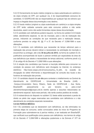 5.2.2 O fornecimento do laudo médico (original ou cópia autenticada em cartório) e
da cópia simples do CPF, por qualquer via, é de responsabilidade exclusiva do
candidato. O CESPE/UnB não se responsabiliza por qualquer tipo de extravio que
impeça a chegada dessa documentação a seu destino.
5.2.3 O laudo médico (original ou cópia autenticada em cartório) e a cópia simples
do CPF terão validade somente para este concurso público e não serão
devolvidos, assim como não serão fornecidas cópias dessa documentação.
5.3 O candidato com deficiência poderá requerer, na forma do subitem 6.3.9 deste
edital, atendimento especial, no ato da inscrição, para o dia de realização das
provas, indicando as condições de que necessita para a realização dessas,
conforme previsto no artigo 40, §§ 1º e 2º, do Decreto nº 3.298/1999 e suas
alterações.
5.3.1 O candidato com deficiência que necessitar de tempo adicional para a
realização das provas deverá indicar a necessidade na solicitação de inscrição e
encaminhar ou entregar, até o dia 30 de julho de 2012, na forma do subitem 6.3.9,
justificativa acompanhada de laudo e parecer emitido por especialista da área de
sua deficiência que ateste a necessidade de tempo adicional, conforme prevê o §
2º do artigo 40 do Decreto nº 3.298/1999 e suas alterações.
5.4 A relação dos candidatos que tiveram a inscrição deferida para concorrer na
condição de pessoa com deficiência será divulgada na Internet, no endereço
eletrônico     http://www.cespe.unb.br/concursos/tcu_12_tefc,    na    ocasião      da
divulgação do edital informando a disponibilização da consulta dos locais e dos
horários de realização das provas.
5.4.1 O candidato disporá de um dia para contestar o indeferimento na Central de
Atendimento      do    CESPE/UnB      -   Universidade    de    Brasília    (UnB)    -
Campus Universitário Darcy Ribeiro, Sede do CESPE/UnB - Asa Norte,
Brasília/DF,      pessoalmente       ou     por     terceiro;    ou        pelo e-mail
atendimentoespecial@cespe.unb.br, restrito apenas a assuntos relacionados ao
atendimento especial. Após esse período, não serão aceitos pedidos de revisão.
5.5 A inobservância do disposto no subitem 5.2 deste edital acarretará a perda do
direito ao pleito das vagas reservadas aos candidatos com deficiência e o não
atendimento às condições especiais necessárias.
5.6 DA PERÍCIA MÉDICA
5.6.1 Os candidatos que se declararem com deficiência, se não eliminados na
primeira etapa do concurso, serão convocados antes do início do Programa de
Formação para submeterem-se à perícia médica, a ser realizada em Brasília/DF,
que verificará sua qualificação como pessoa com deficiência, nos termos do artigo
43 do Decreto nº 3.298/1999 e alterações posteriores e da Súmula nº 377 do
 