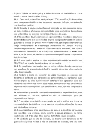 Superior Tribunal de Justiça (STJ), e a compatibilidade da sua deficiência com o
exercício normal das atribuições do cargo.
5.6.1.1 Compete à junta médica, designada pelo TCU, a qualificação do candidato
como pessoa com deficiência, nos termos das categorias definidas pela legislação
vigente sobre a matéria.
5.6.1.2 Incumbe à equipe multiprofissional, integrada por seis servidores, sendo
um deles médico, a aferição da compatibilidade entre a deficiência diagnosticada
pela junta médica e o exercício normal das atribuições do cargo.
5.6.2 Os candidatos deverão comparecer à perícia médica munidos de documento
de identidade original e de laudo médico (original ou cópia autenticada em cartório)
que ateste a espécie e o grau ou nível de deficiência, com expressa referência ao
código correspondente da Classificação Internacional de Doenças (CID-10),
conforme especificado no Decreto nº 3.298/1999 e suas alterações, bem como à
provável causa da deficiência, de acordo com o modelo constante do Anexo deste
edital, e, se for o caso, de exames complementares específicos que comprovem a
deficiência física.
5.6.3 O laudo médico (original ou cópia autenticada em cartório) será retido pelo
CESPE/UnB por ocasião da realização da perícia médica.
5.6.4 Os candidatos convocados para a perícia médica deverão comparecer
com uma hora de antecedência do horário marcado para o seu início, conforme
edital de convocação.
5.6.5 Perderá o direito de concorrer às vagas reservadas às pessoas com
deficiência o candidato que, por ocasião da perícia médica, não apresentar laudo
médico (original ou cópia autenticada em cartório) ou que apresentar laudo que
não tenha sido emitido nos últimos doze meses, bem como que não for qualificado
na perícia médica como pessoa com deficiência ou, ainda, que não comparecer à
perícia.
5.6.6 O candidato que não for considerado com deficiência na perícia médica, caso
seja aprovado no concurso, figurará na lista de classificação geral por
cargo/localidade de vaga.
5.6.7 O candidato com deficiência reprovado na perícia médica em virtude de
incompatibilidade da deficiência com o exercício normal das atribuições do cargo
será eliminado do concurso.
5.6.8 A compatibilidade entre as atribuições do cargo e a deficiência apresentada
pelo candidato será avaliada, ainda, durante o estágio probatório, na forma
estabelecida no § 2º do artigo 43 do Decreto 3.298/1999 e suas alterações.
5.7 O candidato que, no ato da inscrição, se declarar com deficiência, se for
qualificado na perícia médica e não for eliminado do concurso, terá seu nome
 