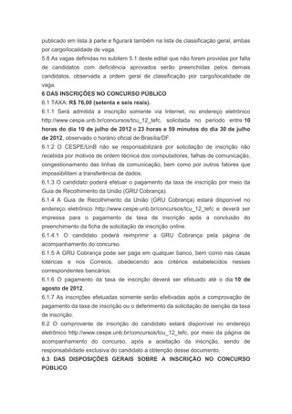 publicado em lista à parte e figurará também na lista de classificação geral, ambas
por cargo/localidade de vaga.
5.8 As vagas definidas no subitem 5.1 deste edital que não forem providas por falta
de candidatos com deficiência aprovados serão preenchidas pelos demais
candidatos, observada a ordem geral de classificação por cargo/localidade de
vaga.
6 DAS INSCRIÇÕES NO CONCURSO PÚBLICO
6.1 TAXA: R$ 76,00 (setenta e seis reais).
6.1.1 Será admitida a inscrição somente via Internet, no endereço eletrônico
http://www.cespe.unb.br/concursos/tcu_12_tefc, solicitada no período entre 10
horas do dia 10 de julho de 2012 e 23 horas e 59 minutos do dia 30 de julho
de 2012, observado o horário oficial de Brasília/DF.
6.1.2 O CESPE/UnB não se responsabilizará por solicitação de inscrição não
recebida por motivos de ordem técnica dos computadores, falhas de comunicação,
congestionamento das linhas de comunicação, bem como por outros fatores que
impossibilitem a transferência de dados.
6.1.3 O candidato poderá efetuar o pagamento da taxa de inscrição por meio da
Guia de Recolhimento da União (GRU Cobrança).
6.1.4 A Guia de Recolhimento da União (GRU Cobrança) estará disponível no
endereço eletrônico http://www.cespe.unb.br/concursos/tcu_12_tefc e deverá ser
impressa para o pagamento da taxa de inscrição após a conclusão do
preenchimento da ficha de solicitação de inscrição online.
6.1.4.1 O candidato poderá reimprimir a GRU Cobrança pela página de
acompanhamento do concurso.
6.1.5 A GRU Cobrança pode ser paga em qualquer banco, bem como nas casas
lotéricas e nos Correios, obedecendo aos critérios estabelecidos nesses
correspondentes bancários.
6.1.6 O pagamento da taxa de inscrição deverá ser efetuado até o dia 10 de
agosto de 2012.
6.1.7 As inscrições efetuadas somente serão efetivadas após a comprovação de
pagamento da taxa de inscrição ou o deferimento da solicitação de isenção da taxa
de inscrição.
6.2 O comprovante de inscrição do candidato estará disponível no endereço
eletrônico http://www.cespe.unb.br/concursos/tcu_12_tefc, por meio da página de
acompanhamento do concurso, após a aceitação da inscrição, sendo de
responsabilidade exclusiva do candidato a obtenção desse documento.
6.3 DAS DISPOSIÇÕES GERAIS SOBRE A INSCRIÇÃO NO CONCURSO
PÚBLICO
 