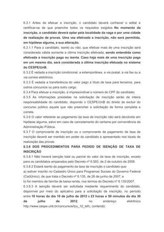 6.3.1 Antes de efetuar a inscrição, o candidato deverá conhecer o edital e
certificar-se de que preenche todos os requisitos exigidos. No momento da
inscrição, o candidato deverá optar pela localidade da vaga e por uma cidade
de realização de provas. Uma vez efetivada a inscrição, não será permitida,
em hipótese alguma, a sua alteração.
6.3.1.1 Para o candidato, isento ou não, que efetivar mais de uma inscrição será
considerada válida somente a última inscrição efetivada, sendo entendida como
efetivada a inscrição paga ou isenta. Caso haja mais de uma inscrição paga
em um mesmo dia, será considerada a última inscrição efetuada no sistema
do CESPE/UnB.
6.3.2 É vedada a inscrição condicional, a extemporânea, a via postal, a via fax ou a
via correio eletrônico.
6.3.3 É vedada a transferência do valor pago a título de taxa para terceiros, para
outros concursos ou para outro cargo.
6.3.4 Para efetuar a inscrição, é imprescindível o número do CPF do candidato.
6.3.5 As informações prestadas na solicitação de inscrição serão de inteira
responsabilidade do candidato, dispondo o CESPE/UnB do direito de excluir do
concurso público aquele que não preencher a solicitação de forma completa e
correta.
6.3.6 O valor referente ao pagamento da taxa de inscrição não será devolvido em
hipótese alguma, salvo em caso de cancelamento do certame por conveniência da
Administração Pública.
6.3.7 O comprovante de inscrição ou o comprovante de pagamento da taxa de
inscrição deverá ser mantido em poder do candidato e apresentado nos locais de
realização das provas.
6.3.8 DOS PROCEDIMENTOS PARA PEDIDO DE ISENÇÃO DE TAXA DE
INSCRIÇÃO
6.3.8.1 Não haverá isenção total ou parcial do valor da taxa de inscrição, exceto
para os candidatos amparados pelo Decreto nº 6.593, de 2 de outubro de 2008.
6.3.8.2 Estará isento do pagamento da taxa de inscrição o candidato que:
a) estiver inscrito no Cadastro Único para Programas Sociais do Governo Federal
(CadÚnico), de que trata o Decreto nº 6.135, de 26 de junho de 2007; e
b) for membro de família de baixa renda, nos termos do Decreto nº 6.135/2007.
6.3.8.3 A isenção deverá ser solicitada mediante requerimento do candidato,
disponível por meio do aplicativo para a solicitação de inscrição, no período
entre 10 horas do dia 10 de julho de 2012 e 23 horas e 59 minutos do dia 30
de         julho          de     2012,        no         endereço         eletrônico
http://www.cespe.unb.br/concursos/tcu_12_tefc, contendo:
 