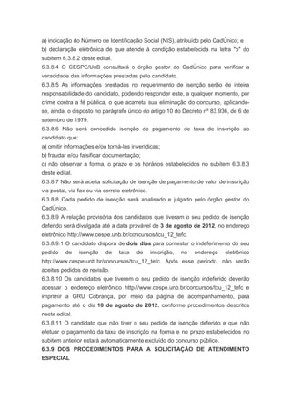 a) indicação do Número de Identificação Social (NIS), atribuído pelo CadÚnico; e
b) declaração eletrônica de que atende à condição estabelecida na letra "b" do
subitem 6.3.8.2 deste edital.
6.3.8.4 O CESPE/UnB consultará o órgão gestor do CadÚnico para verificar a
veracidade das informações prestadas pelo candidato.
6.3.8.5 As informações prestadas no requerimento de isenção serão de inteira
responsabilidade do candidato, podendo responder este, a qualquer momento, por
crime contra a fé pública, o que acarreta sua eliminação do concurso, aplicando-
se, ainda, o disposto no parágrafo único do artigo 10 do Decreto nº 83.936, de 6 de
setembro de 1979.
6.3.8.6 Não será concedida isenção de pagamento de taxa de inscrição ao
candidato que:
a) omitir informações e/ou torná-las inverídicas;
b) fraudar e/ou falsificar documentação;
c) não observar a forma, o prazo e os horários estabelecidos no subitem 6.3.8.3
deste edital.
6.3.8.7 Não será aceita solicitação de isenção de pagamento de valor de inscrição
via postal, via fax ou via correio eletrônico.
6.3.8.8 Cada pedido de isenção será analisado e julgado pelo órgão gestor do
CadÚnico.
6.3.8.9 A relação provisória dos candidatos que tiveram o seu pedido de isenção
deferido será divulgada até a data provável de 3 de agosto de 2012, no endereço
eletrônico http://www.cespe.unb.br/concursos/tcu_12_tefc.
6.3.8.9.1 O candidato disporá de dois dias para contestar o indeferimento do seu
pedido    de     isenção   de    taxa    de      inscrição,   no   endereço   eletrônico
http://www.cespe.unb.br/concursos/tcu_12_tefc. Após esse período, não serão
aceitos pedidos de revisão.
6.3.8.10 Os candidatos que tiverem o seu pedido de isenção indeferido deverão
acessar o endereço eletrônico http://www.cespe.unb.br/concursos/tcu_12_tefc e
imprimir a GRU Cobrança, por meio da página de acompanhamento, para
pagamento até o dia 10 de agosto de 2012, conforme procedimentos descritos
neste edital.
6.3.8.11 O candidato que não tiver o seu pedido de isenção deferido e que não
efetuar o pagamento da taxa de inscrição na forma e no prazo estabelecidos no
subitem anterior estará automaticamente excluído do concurso público.
6.3.9 DOS PROCEDIMENTOS PARA A SOLICITAÇÃO DE ATENDIMENTO
ESPECIAL
 