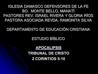 IGLESIA DAMASCO DEFENSORES DE LA FE 
BO. MONTE BELLO, MANATÍ 
PASTORES REV. ISRAEL RIVERA Y GLORIA RÍOS 
PASTORA ASOCIADA REVDA. RAMONITA SILVA 
DEPARTAMENTO DE EDUCACIÓN CRISTIANA 
ESTUDIO BÍBLICO 
APOCALIPSIS 
TRIBUNAL DE CRISTO 
2 CORINTIOS 5:10 
 