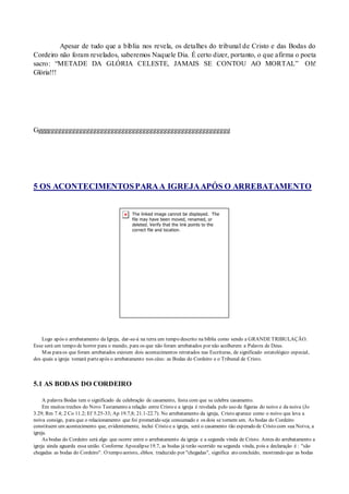 Apesar de tudo que a bíblia nos revela, os detalhes do tribunal de Cristo e das Bodas do
Cordeiro não foram revelados, saberemos Naquele Dia. É certo dizer, portanto, o que afirma o poeta
sacro: “METADE DA GLÓRIA CELESTE, JAMAIS SE CONTOU AO MORTAL” Oh!
Glória!!!
Gggggggggggggggggggggggggggggggggggggggggggggggggggggggg
5 OS ACONTECIMENTOSPARAA IGREJAAPÓS O ARREBATAMENTO
Logo após o arrebatamento da Igreja, dar-se-á na terra um tempo descrito na bíblia como sendo a GRANDETRIBULAÇÃO.
Esse será um tempo de horror para o mundo, para os que não foram arrebatados por não acolherem a Palavra de Deus.
Mas paraos que foram arrebatados existem dois acontecimentos retratados nas Escrituras, de significado estatológico especial,
dos quais a igreja tomará parteapós o arrebatamento nos céus: as Bodas do Cordeiro e o Tribunal de Cristo.
5.1 AS BODAS DO CORDEIRO
A palavra Bodas tem o significado de celebração de casamento, festa com que se celebra casamento.
Em muitos trechos do Novo Testamento a relação entre Cristo e a igreja é revelada pelo uso de figuras do noivo e da noiva (Jo
3.29; Rm 7.4; 2 Co 11.2; Ef 5.25-33; Ap 19.7,8; 21.1-22.7). No arrebatamento da igreja, Cristo aparece como o noivo que leva a
noiva consigo, para que o relacionamento que foi prometido seja consumado e os dois se tornem um. As bodas do Cordeiro
constituem um acontecimento que, evidentemente, inclui Cristo e a igreja, será o casamento tão esperado de Cristo com sua Noiva, a
igreja.
As bodas do Cordeiro será algo que ocorre entre o arrebatamento da igreja e a segunda vinda de Cristo. Antes do arrebatamento a
igreja ainda aguarda essa união. Conforme Apocalipse19.7, as bodas já terão ocorrido na segunda vinda, pois a declaração é : "são
chegadas as bodas do Cordeiro". O tempo aoristo, êlthen, traduzido por "chegadas", significa ato concluído, mostrando que as bodas
 