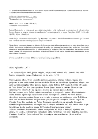 As duas frases são muito similares no grego, sendo escritas em maiúsculas e semuma clara separação entre as palavras.
A seguinte transliteração mostrará a semelhança:
HOIPOIOUNTESTASENTOLASAUTOU
"Que guardam seus mandamentos".
HOIPLUNONTESTASSTOLASAUTON
"Que lavam suas vestiduras".
Em realidade, ambas as variantes são apropriadas no contexto, e estão em harmonia com os ensinos de João em outros
lugares. Quanto ao tema de "guardar os mandamentos", veja por exemplo, os textos: Apocalipse 12:17; 14:12; João
14:15,21; 15:10; 1 João 2:3-6.
Já em relação como "lavar as vestiduras", veja Apocalipse 7:14, onde se descreve uma multidão de santos que "lavaram
suas vestiduras,e as tem embranquecido no sangue do Cordeiro".
Nosso direito a entrar no céu deve-se à justiça de Cristo que nos é dada sem a merecermos; e nossa idoneidade para o
céu é o resultado da justiça que nos é comunicada, à medida que seguimos Seus passos. Esta justiça está simbolizada
pelas vestes lavadas e embranquecidas. A evidência externa da justiça de Cristo é o cumprimento dos mandamentos de
Deus, em uma vida de obediência. Por isso a idéia das vestiduras lavadas e a da obediência aos mandamentos, estão
estreitamente vinculadas.
(Fonte: adaptado de Comentário Bíblico Adventista,sobre Apocalipse 22:14)
eitura: Apocalipse 7.9-17
... de todas as nações, tribos, povos e línguas, em pé, diante do trono e do Cordeiro, com vestes
brancas e segurando palmas. E clamavam em alta voz... (v. 9s)
Nações, povos, tribos, vivem separados por raças, costumes, sistemas políticos, línguas, área
geográfica e mais outras razões. O nosso versículo fala de um maravilhoso e grandioso milagre: tem
gente de todas as nações, tribos, povos e línguas, diante do trono do Cordeiro. Somente o Cordeiro
de Deus, Jesus Cristo, tem essa capacidade de unir, juntar, apagar as enormes diferenças que
separam povos e nações. Só ele supera os abismos que separam pessoas, famílias.
Por isso, todos os reconciliados estão com vestes brancas e segurando palmas. Só pode comparecer
diante do trono aquele cujas vestes foram lavadas no sangue do Cordeiro. As vestes lavadas
simbolizam que essas pessoas tiveram seus pecados perdoados, que aceitaram a morte de Cristo na
cruz. Elas não foram banhadas na água ou em qualquer produto de limpeza, mas no sangue do
Cordeiro Jesus. Dos sacrifícios no Antigo Testamento aprendemos que a mancha do pecado
somente sai por derramamento de sangue. Isso se cumpriu totalmente em Cristo. Desde então, o que
faz diferença é estar lavado no sangue do Cordeiro. É estar com veste branca!
Além da vestimenta de vencedores, trazem ainda palmas nas mãos. A ilustração é perfeita. Os
gregos, por séculos, contemplavam e aplaudiam atletas vencedores com ramos de palmas nas mãos.
É símbolo de vitória! Quem está em Cristo, com alegria, dor ou sofrimento, já tem a vitória
assegurada.
 