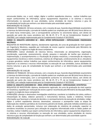 11
estruturada (dados, voz, e som); redigir, digitar e conferir expedientes diversos; realizar trabalhos que
exijam conhecimentos de informática; operar equipamentos disponíveis e os sistemas e recursos
informatizados na execução de suas atividades; outras atividades de mesma natureza e grau de
complexidade da função que venham a ser determinadas pela autoridade superior.
REMUNERAÇÃO: R$ 3.662,80
JORNADA DE TRABALHO: 30 horas semanais, com a ressalva de que, havendo disponibilidade orçamentária
e interesse da Administração, a jornada de trabalho poderá ser ampliada para até 08 (oito) horas diárias ou
07 (sete) horas ininterruptas, com o correspondente acréscimo no vencimento básico, sem direito de
oposição por parte dos novos servidores (art. 40, §§ 4º, 5º e 7º, da Lei Complementar Estadual nº
234/2002, com redação implementada pela Lei Complementar Estadual nº 567/2010).
CARGO 15: ANALISTA JUDICIÁRIO 02 – ÁREA: APOIO ESPECIALIZADO – ESPECIALIDADE: ENGENHARIA
MECÂNICA
REQUISITOS DE INVESTIDURA: diploma, devidamente registrado, de curso de graduação de nível superior
em Engenharia Mecânica, expedido por instituição de ensino superior reconhecida pelo Ministério da
Educação (MEC), e registro no órgão de classe competente.
ATRIBUIÇÕES: realizar atividades de natureza técnica, relacionadas ao planejamento, organização,
coordenação, supervisão, assessoramento, estudo, pesquisa e execução de tarefas que envolvam a
implementação, o acompanhamento e a fiscalização de projetos mecânicos, a manutenção de máquinas,
equipamentos mecânicos e eletro-mecânicos, sistemas de refrigeração, condicionamento de ar, elevadores
e grupos geradores realizar trabalhos que exijam conhecimentos de informática; operar equipamentos
disponíveis e os sistemas e recursos informatizados na execução de suas atividades; outras atividades de
mesma natureza e grau de complexidade da função que venham a ser determinadas pela autoridade
superior.
REMUNERAÇÃO: R$ 3.662,80
JORNADA DE TRABALHO: 30 horas semanais, com a ressalva de que, havendo disponibilidade orçamentária
e interesse da Administração, a jornada de trabalho poderá ser ampliada para até 08 (oito) horas diárias ou
07 (sete) horas ininterruptas, com o correspondente acréscimo no vencimento básico, sem direito de
oposição por parte dos novos servidores (art. 40, §§ 4º, 5º e 7º, da Lei Complementar Estadual nº
234/2002, com redação implementada pela Lei Complementar Estadual nº 567/2010).
CARGO 16: ANALISTA JUDICIÁRIO 02 – ÁREA: APOIO ESPECIALIZADO – ESPECIALIDADE: ESTATÍSTICA
REQUISITOS DE INVESTIDURA: diploma, devidamente registrado, de curso de graduação de nível superior
em Estatística, expedido por instituição de ensino superior reconhecida pelo Ministério da Educação (MEC),
e registro no órgão de classe competente.
ATRIBUIÇÕES: planejar e desenvolver investigações estatísticas; coordenar os trabalhos de coleta, análise e
interpretação de dados; elaborar pareceres e instrumentais técnicos, laudos e relatórios; fornecer
informações que favoreçam a tomada de decisões e o acompanhamento da execução de atividades; redigir,
digitar e conferir expedientes diversos; desenvolver, assessorar e acompanhar todas as etapas de
elaboração dos relatórios periódicos do movimento judiciário do Estado, aplicando métodos estatísticos aos
dados de produção apresentados, inclusive com elaboração de relatórios de produção; capacitar os
servidores envolvidos no processo para utilização do programa informatizado onde os dados podem ser
inseridos; realizar trabalhos que exijam conhecimentos de informática; operar equipamentos disponíveis e
os sistemas e recursos informatizados na execução de suas atividades; outras atividades de mesma
natureza e grau de complexidade da função que venham a ser determinadas pela autoridade superior.
REMUNERAÇÃO: R$ 3.662,80
 