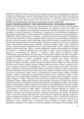 12
JORNADA DE TRABALHO: 30 horas semanais, com a ressalva de que, havendo disponibilidade orçamentária
e interesse da Administração, a jornada de trabalho poderá ser ampliada para até 08 (oito) horas diárias ou
07 (sete) horas ininterruptas, com o correspondente acréscimo no vencimento básico, sem direito de
oposição por parte dos novos servidores (art. 40, §§ 4º, 5º e 7º, da Lei Complementar Estadual nº
234/2002, com redação implementada pela Lei Complementar Estadual nº 567/2010).
CARGO 17: ANALISTA JUDICIÁRIO 02 – ÁREA: APOIO ESPECIALIZADO – ESPECIALIDADE: INFORMÁTICA
REQUISITOS DE INVESTIDURA: diploma de curso de graduação de nível superior em Ciência da Computação
(Bacharelado), em Sistemas de Informação (Bacharelado), em Engenharia Elétrica com Ênfase em
Computação ou em Engenharia da Computação; ou diploma de conclusão de qualquer Curso Superior de
Tecnologia da Subárea Informação e Comunicação. O diploma deve estar devidamente registrado no
Ministério da Educação (MEC) e ter sido expedido por instituição de ensino superior reconhecida pelo MEC.
ATRIBUIÇÕES: definir, operacionalizar e coordenar a execução dos processos de gestão de Tecnologia da
Informa e Comunicação (TIC), incluindo a adoção de melhores práticas de mercado; efetuar levantamento e
descrever rotinas de serviços a serem implantadas; efetuar análise de dados e procedimentos; identificar
oportunidades de integração entre sistemas; estudar, racionalizar e projetar documentos, telas e relatórios;
levantar necessidades de equipamentos, instalações e pessoal nos órgãos, avaliar, revisar, melhorar os
projetos e sistemas aplicativos assegurando que os mesmos representem a melhor solução; participar de
grupos de trabalho destinados a definir ou avaliar configuração, obtenção, desenvolvimento ou alteração
de "softwares" e sistemas de aplicação, bem como definir ou avaliar normas e padrões de utilização,
segurança e funcionamento de "software" e "hardware"; realizar análise de requisitos, projeto,
implementação e operacionalização da infraestrutura e sistemas de PD; elaborar orçamentos, cronogramas
e análise de viabilidade técnica e econômica de serviços; auxiliar e/ou elaborar a proposta de obtenção e
operação de sistemas e serviços; acompanhar prazos e qualidade dos serviços; administrar
prazos/recursos/planos de teste e implantação de sistemas e serviços; avaliar e atestar a execução
adequada de serviços contratados; coordenar equipes de trabalho de PD; trabalhar com desenvolvimento
de sistemas de PD; alterar e adaptar sistemas e softwares básicos de forma a manter a coerência com os
recursos existentes; programar em linguagem de terceira e quarta geração, estruturadas, orientadas a
objeto e voltadas para desenvolvimento web; orientar e acompanhar a geração de dados; operacionalizar
políticas de utilização e manutenção da infraestrutura de TIC; configurar, implantar e efetuar a manutenção
de redes de comunicação de dados, redes de armazenamento de dados; analisar, projetar, configurar,
implantar e efetuar a manutenção de equipamentos, softwares básico e aplicativos; instalar e manter
sistemas para comunicação digital; implementar arquitetura de armazenamento de dados dos sistemas;
instalar, configurar e manter instâncias de Sistemas de Gerência de Bancos de Dados (SGBDs) , relacionais
e orientados a objeto - SGBDs; avaliar esquemas físicos de dados, executando sua criação sobre instâncias
de SGBDs; operacionalizar a definição de mecanismos de garantia da integridade dos dados; operacionalizar
políticas de recuperação de dados; implementar mecanismos de disponibilidade das instâncias de SGBDs;
assegurar o desempenho do banco de dados; prover suporte aos analistas de sistemas de forma a garantir
o uso eficiente de instâncias de SGBDs; definir e documentar alterações efetuadas nos sistemas em
operação; definir e documentar novos sistemas e novas rotinas; definir e documentar alterações de
ambiente e de sistemas em operação; acompanhar a utilização e desempenho dos sistemas em operação;
analisar e solucionar problemas apontados pelo usuário relativos a sistemas em operação; assessorar o
usuário na obtenção de soluções para os problemas de infraestrutura; treinar e assessorar os usuários com
relação a sistemas e infraestrutura; elaborar e controlar a qualidade de cursos de treinamento em
informática a serem aplicados para os servidores; realizar atividades de suporte técnico; operar
equipamentos disponíveis e os sistemas e recursos informatizados na execução de suas atividades; outras
 