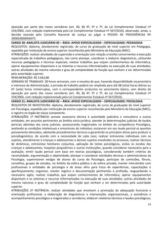 14
oposição por parte dos novos servidores (art. 40, §§ 4º, 5º e 7º, da Lei Complementar Estadual nº
234/2002, com redação implementada pela Lei Complementar Estadual nº 567/2010), observado, ainda, a
decisão exarada pelo Conselho Nacional de Justiça ao julgar o PEDIDO DE PROVIDÊNCIAS Nº
200810000004072.
CARGO 20: ANALISTA JUDICIÁRIO 02 – ÁREA: APOIO ESPECIALIZADO – ESPECIALIDADE: PEDAGOGIA
REQUISITOS: diploma, devidamente registrado, de curso de graduação de nível superior em Pedagogia,
expedido por instituição de ensino superior reconhecida pelo Ministério da Educação (MEC).
ATRIBUIÇÕES: realizar atividades de supervisão e orientação com relação a tarefas concernentes à execução
especializada de trabalhos pedagógicos, tais como planejar, coordenar e elaborar diagnósticos, utilizando
recursos pedagógicos e técnicas especiais; realizar trabalhos que exijam conhecimentos de informática;
operar equipamentos disponíveis e os sistemas e recursos informatizados na execução de suas atividades;
outras atividades de mesma natureza e grau de complexidade da função que venham a ser determinadas
pela autoridade superior.
REMUNERAÇÃO: R$ 3.662,80
JORNADA DE TRABALHO: 30 horas semanais, com a ressalva de que, havendo disponibilidade orçamentária
e interesse da Administração, a jornada de trabalho poderá ser ampliada para até 08 (oito) horas diárias ou
07 (sete) horas ininterruptas, com o correspondente acréscimo no vencimento básico, sem direito de
oposição por parte dos novos servidores (art. 40, §§ 4º, 5º e 7º, da Lei Complementar Estadual nº
234/2002, com redação implementada pela Lei Complementar Estadual nº 567/2010).
CARGO 21: ANALISTA JUDICIÁRIO 02 – ÁREA: APOIO ESPECIALIZADO – ESPECIALIDADE: PSICOLOGIA
REQUISITOS DE INVESTIDURA: diploma, devidamente registrado, de curso de graduação de nível superior
em Psicologia, expedido por instituição de ensino superior reconhecida pelo Ministério da Educação (MEC),
e registro no órgão de classe competente.
ATRIBUIÇÕES 1ª INSTÂNCIA: prestar assessoria técnica à autoridade judiciária e consultoria a outras
entidades, em assuntos pertinentes ao âmbito sócio-jurídico; atender às determinações judiciais de laudos
periciais advindas das varas judiciais, assessorando magistrados no âmbito da competência Psicológica,
avaliando as condições intelectuais e emocionais do individuo; esclarecer em seu laudo pericial os quesitos
previamente elencados, adotando procedimentos técnicos e garantindo os princípios éticos para produzir o
psicodiagnóstico, de acordo com a necessidade de cada caso; realizar entrevistas individuais com os
sujeitos, atendimento à crianças e adolescentes e demais sujeitos envolvidos no processo; realizar técnicas
de dinâmicas, entrevistas familiares conjuntas, aplicação de testes psicológicos, visitas às escolas das
crianças e adolescentes, hospitais psiquiátricos e outras instituições, quando considerar necessário para a
avaliação; emitir laudo pericial com base em teorias psicológicas, considerando também critérios de
racionalidade, argumentação e objetividade; planejar e coordenar atividades técnicas e administrativas da
Psicologia; supervisionar estágio de alunos do curso de Psicologia; participar de comissões, fóruns,
conselhos, grupos de estudos, no âmbito da esfera pública e da esfera privada; manter intercâmbio com
profissionais e entidades de psicologia e de áreas afins para troca de experiências, capacitações e
aperfeiçoamento; organizar, manter registro e documentação pertinentes à profissão, resguardando o
necessário sigilo; realizar trabalhos que exijam conhecimentos de informática; operar equipamentos
disponíveis e os sistemas e recursos informatizados na execução de suas atividades; outras atividades de
mesma natureza e grau de complexidade da função que venham a ser determinadas pela autoridade
superior.
ATRIBUIÇÕES 2ª INSTÂNCIA: realizar atividades que envolvam a promoção da adequação funcional e
orientação profissional, a elaboração de diagnósticos e intervenções organizacionais, a assistência e
acompanhamento psicológico a magistrados e servidores; elaborar relatórios técnicos e laudos psicológicos;
 