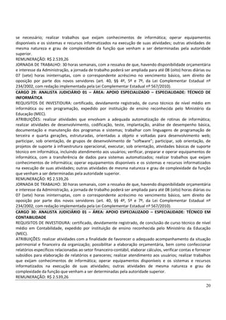 20
se necessário; realizar trabalhos que exijam conhecimentos de informática; operar equipamentos
disponíveis e os sistemas e recursos informatizados na execução de suas atividades; outras atividades de
mesma natureza e grau de complexidade da função que venham a ser determinadas pela autoridade
superior.
REMUNERAÇÃO: R$ 2.539,26
JORNADA DE TRABALHO: 30 horas semanais, com a ressalva de que, havendo disponibilidade orçamentária
e interesse da Administração, a jornada de trabalho poderá ser ampliada para até 08 (oito) horas diárias ou
07 (sete) horas ininterruptas, com o correspondente acréscimo no vencimento básico, sem direito de
oposição por parte dos novos servidores (art. 40, §§ 4º, 5º e 7º, da Lei Complementar Estadual nº
234/2002, com redação implementada pela Lei Complementar Estadual nº 567/2010).
CARGO 29: ANALISTA JUDICIÁRIO 01 – ÁREA: APOIO ESPECIALIZADO – ESPECIALIDADE: TÉCNICO DE
INFORMÁTICA
REQUISITOS DE INVESTIDURA: certificado, devidamente registrado, de curso técnico de nível médio em
informática ou em programação, expedido por instituição de ensino reconhecida pelo Ministério da
Educação (MEC).
ATRIBUIÇÕES: realizar atividades que envolvam a adequada automatização de rotinas de informática;
realizar atividades de desenvolvimento, codificação, teste, implantação, análise de desempenho básica,
documentação e manutenção dos programas e sistemas; trabalhar com linguagens de programação de
terceira e quarta gerações, estruturadas, orientadas a objeto e voltadas para desenvolvimento web;
participar, sob orientação, de grupos de desenvolvimento de "software"; participar, sob orientação, de
projetos de suporte à infraestrutura operacional, executar, sob orientação, atividades básicas de suporte
técnico em informática, incluindo atendimento aos usuários; verificar, preparar e operar equipamentos de
informática, com a transferência de dados para sistemas automatizados; realizar trabalhos que exijam
conhecimentos de informática; operar equipamentos disponíveis e os sistemas e recursos informatizados
na execução de suas atividades; outras atividades de mesma natureza e grau de complexidade da função
que venham a ser determinadas pela autoridade superior.
REMUNERAÇÃO: R$ 2.539,26
JORNADA DE TRABALHO: 30 horas semanais, com a ressalva de que, havendo disponibilidade orçamentária
e interesse da Administração, a jornada de trabalho poderá ser ampliada para até 08 (oito) horas diárias ou
07 (sete) horas ininterruptas, com o correspondente acréscimo no vencimento básico, sem direito de
oposição por parte dos novos servidores (art. 40, §§ 4º, 5º e 7º, da Lei Complementar Estadual nº
234/2002, com redação implementada pela Lei Complementar Estadual nº 567/2010).
CARGO 30: ANALISTA JUDICIÁRIO 01 – ÁREA: APOIO ESPECIALIZADO – ESPECIALIDADE: TÉCNICO EM
CONTABILIDADE
REQUISITOS DE INVESTIDURA: certificado, devidamente registrado, de conclusão de curso técnico de nível
médio em Contabilidade, expedido por instituição de ensino reconhecida pelo Ministério da Educação
(MEC).
ATRIBUIÇÕES: realizar atividades com a finalidade de favorecer o adequado acompanhamento da situação
patrimonial e financeira da organização; possibilitar a elaboração orçamentária, bem como confeccionar
relatórios específicos relacionadas ao setor financeiro-contábil, elaborar cálculos, verificar contas e fornecer
subsídios para elaboração de relatórios e pareceres; realizar atendimento aos usuários; realizar trabalhos
que exijam conhecimentos de informática; operar equipamentos disponíveis e os sistemas e recursos
informatizados na execução de suas atividades; outras atividades de mesma natureza e grau de
complexidade da função que venham a ser determinadas pela autoridade superior.
REMUNERAÇÃO: R$ 2.539,26
 