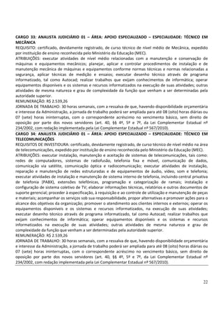 22
CARGO 33: ANALISTA JUDICIÁRIO 01 – ÁREA: APOIO ESPECIALIZADO – ESPECIALIDADE: TÉCNICO EM
MECÂNICA
REQUISITO: certificado, devidamente registrado, de curso técnico de nível médio de Mecânica, expedido
por instituição de ensino reconhecida pelo Ministério da Educação (MEC).
ATRIBUIÇÕES: executar atividades de nível médio relacionadas com a manutenção e conservação de
máquinas e equipamentos mecânicos; planejar, aplicar e controlar procedimentos de instalação e de
manutenção mecânica de máquinas e equipamentos conforme normas técnicas e normas relacionadas a
segurança, aplicar técnicas de medição e ensaios; executar desenho técnico através de programa
informatizado, tal como Autocad; realizar trabalhos que exijam conhecimentos de informática; operar
equipamentos disponíveis e os sistemas e recursos informatizados na execução de suas atividades; outras
atividades de mesma natureza e grau de complexidade da função que venham a ser determinadas pela
autoridade superior.
REMUNERAÇÃO: R$ 2.539,26
JORNADA DE TRABALHO: 30 horas semanais, com a ressalva de que, havendo disponibilidade orçamentária
e interesse da Administração, a jornada de trabalho poderá ser ampliada para até 08 (oito) horas diárias ou
07 (sete) horas ininterruptas, com o correspondente acréscimo no vencimento básico, sem direito de
oposição por parte dos novos servidores (art. 40, §§ 4º, 5º e 7º, da Lei Complementar Estadual nº
234/2002, com redação implementada pela Lei Complementar Estadual nº 567/2010).
CARGO 34: ANALISTA JUDICIÁRIO 01 – ÁREA: APOIO ESPECIALIZADO – ESPECIALIDADE: TÉCNICO EM
TELECOMUNICAÇÕES
REQUISITOS DE INVESTIDURA: certificado, devidamente registrado, de curso técnico de nível médio na área
de telecomunicações, expedido por instituição de ensino reconhecida pelo Ministério da Educação (MEC).
ATRIBUIÇÕES: executar instalação, manutenção e aceitação de sistemas de telecomunicações, tais como:
redes de computadores, sistemas de radiofusão, telefonia fixa e móvel, comunicação de dados,
comunicação via satélite, comunicação óptica e radiocomunicação; executar atividades de instalação,
reparação e manutenção de redes estruturadas e de equipamentos de áudio, vídeo, som e telefonia;
executar atividades de instalação e manutenção de sistema interno de telefonia, incluindo central privativa
de telefonia (PABX), extensões telefônicas, programação e categorização de ramais; instalação e
configuração de sistema coletivo de TV; elaborar informações técnicas, relatórios e outros documentos de
suporte gerencial; proceder à especificação, à requisição e ao controle de utilização e manutenção de peças
e materiais; acompanhar os serviços sob sua responsabilidade, propor alternativas e promover ações para o
alcance dos objetivos da organização; promover o atendimento aos clientes internos e externos; operar os
equipamentos disponíveis e os sistemas e recursos informatizados, na execução de suas atividades;
executar desenho técnico através de programa informatizado, tal como Autocad; realizar trabalhos que
exijam conhecimentos de informática; operar equipamentos disponíveis e os sistemas e recursos
informatizados na execução de suas atividades; outras atividades de mesma natureza e grau de
complexidade da função que venham a ser determinadas pela autoridade superior.
REMUNERAÇÃO: R$ 2.539,26
JORNADA DE TRABALHO: 30 horas semanais, com a ressalva de que, havendo disponibilidade orçamentária
e interesse da Administração, a jornada de trabalho poderá ser ampliada para até 08 (oito) horas diárias ou
07 (sete) horas ininterruptas, com o correspondente acréscimo no vencimento básico, sem direito de
oposição por parte dos novos servidores (art. 40, §§ 4º, 5º e 7º, da Lei Complementar Estadual nº
234/2002, com redação implementada pela Lei Complementar Estadual nº 567/2010).
 