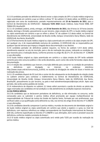 25
3.2.1 O candidato portador de deficiência deverá enviar a cópia simples do CPF e o laudo médico original ou
cópia autenticada em cartório a que se refere a alínea “b” do subitem 3.2 deste edital, via SEDEX ou carta
registrada com aviso de recebimento, postado impreterivelmente até 23 de fevereiro de 2011, para a
Central de Atendimento do CESPE/UnB – Concurso TJ/ES 2010 (laudo médico), Caixa Postal 4488, CEP
70904-970, Brasília/DF.
3.2.1.1 O candidato poderá, ainda, entregar, até 23 de fevereiro de 2011, das 8 horas às 19 horas (exceto
sábado, domingo e feriado), pessoalmente ou por terceiro, cópia simples do CPF e o laudo médico original
ou cópia autenticada em cartório a que se refere a alínea “b” do subitem 3.2 deste edital, na Central de
Atendimento do CESPE/UnB, Universidade de Brasília (UnB), Campus Universitário Darcy Ribeiro, Sede do
CESPE/UnB, Asa Norte, Brasília/DF.
3.2.2 O fornecimento do laudo médico original ou cópia autenticada em cartório e da cópia simples do CPF,
por qualquer via, é de responsabilidade exclusiva do candidato. O CESPE/UnB não se responsabiliza por
qualquer tipo de extravio que impeça a chegada dessa documentação a seu destino.
3.3 O candidato portador de deficiência poderá requerer, na forma do subitem 5.4.9 deste edital,
atendimento especial, no ato da inscrição, para o dia de realização das provas, indicando as condições de
que necessita para a realização destas, conforme previsto no artigo 40, §§ 1º e 2º, do Decreto nº 3.298/99
e suas alterações.
3.4 O laudo médico original ou cópia autenticada em cartório e a cópia simples do CPF terão validade
somente para este concurso público e não serão devolvidos, assim como não serão fornecidas cópias dessa
documentação.
3.4.1 A relação dos candidatos que tiveram a inscrição deferida para concorrer na condição de portadores
de deficiência será divulgada na Internet, no endereço eletrônico
http://www.cespe.unb.br/concursos/tj_es2010, na ocasião da divulgação do edital de locais e horário de
realização das provas.
3.4.1.1 O candidato disporá de 01 (um) dia a contar do dia subsequente ao da divulgação da relação citada
no subitem anterior para contestar o indeferimento na Central de Atendimento do CESPE/UnB,
Universidade de Brasília (UnB), Campus Universitário Darcy Ribeiro, Sede do CESPE/UnB, Asa Norte,
Brasília/DF, pessoalmente ou por terceiro, ou pelo e-mail atendimentoespecial@cespe.unb.br. Após esse
período, não serão aceitos pedidos de revisão.
3.5 A inobservância do disposto no subitem 3.2 deste edital acarretará a perda do direito ao pleito das
vagas reservadas aos candidatos em tal condição e o não atendimento às condições especiais necessárias.
3.6 DA PERÍCIA MÉDICA
3.6.1 Os candidatos que se declararem portadores de deficiência, se não eliminados no concurso, serão
convocados para se submeter à perícia médica oficial promovida por equipe multiprofissional de
responsabilidade do Tribunal de Justiça do Estado do Espírito Santo, formada por seis profissionais, que
verificará sobre a sua qualificação como deficiente ou não, nos termos do artigo 43 do Decreto nº 3.298/99
e suas alterações.
3.6.2 Os candidatos deverão comparecer à perícia médica, munidos de documento de identidade original e
de laudo médico original ou cópia autenticada em cartório que ateste a espécie e o grau ou nível de
deficiência, com expressa referência ao código correspondente da Classificação Internacional de Doenças
(CID-10), conforme especificado no Decreto nº 3.298/99 e suas alterações, bem como à provável causa da
deficiência, conforme modelo constante do Anexo I.
3.6.3 O laudo médico original ou cópia autenticada será retido pelo TJ/ES por ocasião da realização da
perícia médica.
 