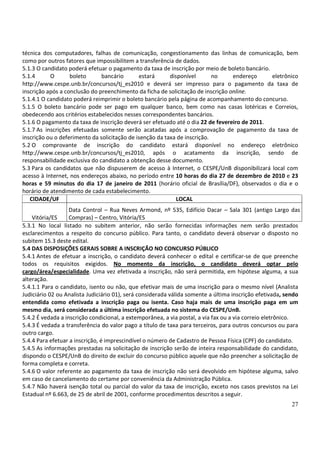 27
técnica dos computadores, falhas de comunicação, congestionamento das linhas de comunicação, bem
como por outros fatores que impossibilitem a transferência de dados.
5.1.3 O candidato poderá efetuar o pagamento da taxa de inscrição por meio de boleto bancário.
5.1.4 O boleto bancário estará disponível no endereço eletrônico
http://www.cespe.unb.br/concursos/tj_es2010 e deverá ser impresso para o pagamento da taxa de
inscrição após a conclusão do preenchimento da ficha de solicitação de inscrição online.
5.1.4.1 O candidato poderá reimprimir o boleto bancário pela página de acompanhamento do concurso.
5.1.5 O boleto bancário pode ser pago em qualquer banco, bem como nas casas lotéricas e Correios,
obedecendo aos critérios estabelecidos nesses correspondentes bancários.
5.1.6 O pagamento da taxa de inscrição deverá ser efetuado até o dia 22 de fevereiro de 2011.
5.1.7 As inscrições efetuadas somente serão acatadas após a comprovação de pagamento da taxa de
inscrição ou o deferimento da solicitação de isenção da taxa de inscrição.
5.2 O comprovante de inscrição do candidato estará disponível no endereço eletrônico
http://www.cespe.unb.br/concursos/tj_es2010, após o acatamento da inscrição, sendo de
responsabilidade exclusiva do candidato a obtenção desse documento.
5.3 Para os candidatos que não dispuserem de acesso à Internet, o CESPE/UnB disponibilizará local com
acesso à Internet, nos endereços abaixo, no período entre 10 horas do dia 27 de dezembro de 2010 e 23
horas e 59 minutos do dia 17 de janeiro de 2011 (horário oficial de Brasília/DF), observados o dia e o
horário de atendimento de cada estabelecimento.
CIDADE/UF LOCAL
Vitória/ES
Data Control – Rua Neves Armond, nº 535, Edifício Dacar – Sala 301 (antigo Largo das
Compras) – Centro, Vitória/ES
5.3.1 No local listado no subitem anterior, não serão fornecidas informações nem serão prestados
esclarecimentos a respeito do concurso público. Para tanto, o candidato deverá observar o disposto no
subitem 15.3 deste edital.
5.4 DAS DISPOSIÇÕES GERAIS SOBRE A INSCRIÇÃO NO CONCURSO PÚBLICO
5.4.1 Antes de efetuar a inscrição, o candidato deverá conhecer o edital e certificar-se de que preenche
todos os requisitos exigidos. No momento da inscrição, o candidato deverá optar pelo
cargo/área/especialidade. Uma vez efetivada a inscrição, não será permitida, em hipótese alguma, a sua
alteração.
5.4.1.1 Para o candidato, isento ou não, que efetivar mais de uma inscrição para o mesmo nível (Analista
Judiciário 02 ou Analista Judiciário 01), será considerada válida somente a última inscrição efetivada, sendo
entendida como efetivada a inscrição paga ou isenta. Caso haja mais de uma inscrição paga em um
mesmo dia, será considerada a última inscrição efetuada no sistema do CESPE/UnB.
5.4.2 É vedada a inscrição condicional, a extemporânea, a via postal, a via fax ou a via correio eletrônico.
5.4.3 É vedada a transferência do valor pago a título de taxa para terceiros, para outros concursos ou para
outro cargo.
5.4.4 Para efetuar a inscrição, é imprescindível o número de Cadastro de Pessoa Física (CPF) do candidato.
5.4.5 As informações prestadas na solicitação de inscrição serão de inteira responsabilidade do candidato,
dispondo o CESPE/UnB do direito de excluir do concurso público aquele que não preencher a solicitação de
forma completa e correta.
5.4.6 O valor referente ao pagamento da taxa de inscrição não será devolvido em hipótese alguma, salvo
em caso de cancelamento do certame por conveniência da Administração Pública.
5.4.7 Não haverá isenção total ou parcial do valor da taxa de inscrição, exceto nos casos previstos na Lei
Estadual nº 6.663, de 25 de abril de 2001, conforme procedimentos descritos a seguir.
 