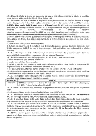 28
5.4.7.1 Poderá solicitar a isenção de pagamento da taxa de inscrição neste concurso público o candidato
amparado pela Lei Estadual nº 6.663, de 25 de abril de 2001.
5.4.7.2 O interessado que preencher os requisitos do dispositivo citado no subitem anterior e desejar
isenção de pagamento da taxa de inscrição neste concurso público deverá, no período de 27 de dezembro
de 2010 a 18 de janeiro de 2011, das 8 horas às 17 horas (exceto feriado), entregar, pessoalmente ou por
procurador, no endereço listado no subitem 5.4.7.6, o requerimento de isenção, devidamente preenchido,
conferido e assinado, disponibilizado no endereço eletrônico
http://www.cespe.unb.br/concursos/tj_es2010, por intermédio do aplicativo de inscrição, instruindo-o com
cópia autenticada ou cópia simples acompanhada dos originais dos seguintes documentos:
a) carteira de trabalho – páginas que contenham fotografia, identificação e contrato de trabalho, inclusive a
última página em branco (no caso de desempregados e de trabalhadores que recebem até três salários
mínimos);
b) contracheque atual (no caso de empregados);
c) declarar, no requerimento de isenção de taxa de inscrição, que não usufruiu do direito da isenção mais
de três vezes no ano de 2010 (no caso de desempregados e de trabalhadores que recebem até três salários
mínimos).
5.4.7.3 As informações prestadas no formulário, bem como a documentação apresentada, serão de inteira
responsabilidade do candidato, respondendo este, por qualquer falsidade.
5.4.7.4 Não será concedida isenção de pagamento de taxa de inscrição ao candidato que:
a) omitir informações e/ou torná-las inverídicas;
b) fraudar e/ou falsificar documentação;
c) pleitear a isenção, sem apresentar cópia autenticada em cartório ou cópia simples acompanhada dos
originais de todos os documentos previstos no subitem 5.4.7.2;
d) não observar o local, a forma e o prazo estabelecidos nos subitens 5.4.7.2 e 5.4.7.6 deste edital.
5.4.7.5 Não será permitida, após a entrega do requerimento de isenção e dos documentos comprobatórios,
a complementação da documentação bem como a revisão.
5.4.7.6 A solicitação de isenção de pagamento de valor da inscrição poderá ser entregue pessoalmente pelo
candidato ou por seu procurador, no endereço abaixo:
Cidade/UF ENDEREÇO
Vitória/ES EEEM Professor Fernando Duarte Rabelo (Instituto de Educação) – Praça Cristovão Jacques,
nº 260 – Praia de Santa Helena, Vitória/ES
5.4.7.7 Não será aceita solicitação de isenção de pagamento em desacordo com o estipulado no presente
edital.
5.4.7.8 Cada pedido de isenção será analisado e julgado pelo CESPE/UnB.
5.4.7.9 A relação dos pedidos de isenção deferidos será divulgada na data provável de 2 de fevereiro de
2011 no endereço eletrônico http://www.cespe.unb.br/concursos/tj_es2010.
5.4.7.9.1 O candidato disporá de 02 (dois) dias a partir da data de divulgação da relação citada no subitem
anterior para contestar o indeferimento, conforme procedimentos disciplinados na referida relação.
5.4.7.10 Os candidatos que tiverem seus pedidos de isenção indeferidos deverão acessar o endereço
eletrônico http://www.cespe.unb.br/concursos/tj_es2010 e imprimir o boleto bancário por meio da página
de acompanhamento para pagamento na data provável de 22 de fevereiro de 2011 conforme
procedimentos descritos neste edital.
5.4.7.11 O interessado que não tiver seu pedido de isenção deferido e que não efetuar o pagamento da
taxa de inscrição na forma e no prazo estabelecido no subitem anterior estará automaticamente excluído
do concurso público.
 