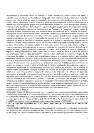 3
levantamento e descrever rotinas de serviços a serem implantadas; efetuar análise de dados e
procedimentos; identificar oportunidades de integração entre sistemas; estudar, racionalizar e projetar
documentos, telas e relatórios; levantar necessidades de equipamentos, instalações e pessoal nos órgãos,
avaliar, revisar, melhorar os projetos e sistemas aplicativos assegurando que os mesmos representem a
melhor solução; participar de grupos de trabalho destinados a definir ou avaliar configuração, obtenção,
desenvolvimento ou alteração de "softwares" e sistemas de aplicação, bem como definir ou avaliar normas
e padrões de utilização, segurança e funcionamento de "software" e "hardware"; realizar análise de
requisitos, projeto, implementação e operacionalização da infra-estrutura de TIC; elaborar orçamentos,
cronogramas e análise de viabilidade técnica e econômica de serviços; auxiliar e/ou elaborar a proposta de
obtenção e operação de sistemas e serviços; acompanhar prazos e qualidade dos serviços; administrar
prazos/recursos/planos de teste e implantação de sistemas e serviços; avaliar e atestar a execução
adequada de serviços contratados; coordenar equipes de trabalho na implantação e manutenção de
sistemas e serviços; adaptar softwares básicos aos recursos existentes; programar em linguagem de terceira
geração, estruturadas, orientadas a objeto e voltadas para desenvolvimento web; instalar, configurar,
manter, monitorar a utilização, propor e promover melhorias em instâncias de Sistemas de Gerência de
Bancos de Dados (SGBDs) relacionais e orientados a objeto - SGBDs; avaliar a correção, adequação e
segurança de esquemas físicos de dados, executando sua criação sobre instâncias de SGBDs, em conjunto
com analistas de sistemas e de suporte; definir e operacionalizar a definição de mecanismos de garantia da
integridade dos dados, em conjunto com os analistas de sistemas e de suporte; definir e operacionalizar
políticas de recuperação de dados; projetar mecanismos e assegurar a total disponibilidade das instâncias
de SGBDs; projetar mecanismos e assegurar o desempenho máximo do banco de dados; prover suporte aos
analistas de sistemas de forma a garantir o uso eficiente de instâncias de SGBDs; executar atividades de
caráter preventivo e corretivo sobre as instâncias de SGBDs, objetivando disponibilidade; projetar e
implementar arquitetura de armazenamento de dados dos sistemas em conjunto com o analista de
suporte; definir e documentar alterações efetuadas nos sistemas em operação; definir e documentar novos
sistemas e novas rotinas; definir e documentar alterações de ambiente e de sistemas em operação;
acompanhar a utilização e desempenho dos sistemas em operação; analisar e solucionar problemas
apontados pelo usuário relativos a sistemas em operação; assessorar o usuário na obtenção de soluções
para os problemas de infraestrutura; treinar e assessorar os usuários com relação a sistemas e
infraestrutura; elaborar e controlar a qualidade de cursos de treinamento em informática a serem aplicados
para os servidores; realizar atividades de suporte técnico; operar equipamentos disponíveis e os sistemas e
recursos informatizados na execução de suas atividades; outras atividades de mesma natureza e grau de
complexidade da função que venham a ser determinadas pela autoridade superior.
REMUNERAÇÃO: R$ 3.662,80
JORNADA DE TRABALHO: 30 horas semanais, com a ressalva de que, havendo disponibilidade orçamentária
e interesse da Administração, a jornada de trabalho poderá ser ampliada para até 08 (oito) horas diárias ou
07 (sete) horas ininterruptas, com o correspondente acréscimo no vencimento básico, sem direito de
oposição por parte dos novos servidores (art. 40, §§ 4º, 5º e 7º, da Lei Complementar Estadual nº
234/2002, com redação implementada pela Lei Complementar Estadual nº 567/2010).
CARGO 4: ANALISTA JUDICIÁRIO 02 – ÁREA: APOIO ESPECIALIZADO – ESPECIALIDADE: ANÁLISE DE
SISTEMAS
REQUISITOS DE INVESTIDURA: diploma de curso de graduação de nível superior em Ciência da Computação,
em Sistemas de Informação ou em Engenharia da Computação ou diploma de conclusão de Curso Superior
de Tecnologia em Análise e Desenvolvimento de Sistemas ou em Sistemas para Internet. O diploma deve
 