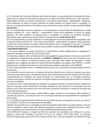31
6.5 O resultado final nas provas objetivas, para todos os cargos, e a convocação para a avaliação de títulos,
apenas para os cargos de nível superior, exceto para os cargos de Analista Judiciário 02 – área: Judiciária –
especialidade: Direito e de Analista Judiciário 02 – área: Apoio Especializado – especialidade: Taquigrafia,
serão publicados no Diário da Justiça Eletrônico do Poder Judiciário do Espírito Santo e divulgados na
Internet, no endereço eletrônico http://www.cespe.unb.br/concursos/tj_es2010, na data provável de 25 de
abril de 2011.
6.5.1 O resultado final nas provas objetivas e a convocação para a prova prática de digitação para o cargo
Analista Judiciário 02 – área: Judiciária – especialidade: Direito serão publicados no Diário da Justiça
Eletrônico do Poder Judiciário do Espírito Santo e divulgados na Internet, no endereço eletrônico
http://www.cespe.unb.br/concursos/tj_es2010, na data provável de 25 de abril de 2011.
6.5.2 O resultado final nas provas objetivas e a convocação para a prova de apanhamento taquigráfico para
o cargo de Analista Judiciário 02 – área: Apoio Especializado – especialidade: Taquigrafia serão publicados
no Diário da Justiça Eletrônico do Poder Judiciário do Espírito Santo e divulgados na Internet, no endereço
eletrônico http://www.cespe.unb.br/concursos/tj_es2010, na data provável de 25 de abril de 2011.
7 DAS PROVAS OBJETIVAS
7.1 As provas objetivas, de caráter eliminatório e classificatório, valerão 120,00 pontos e abrangerão os
objetos de avaliação constantes do item 16 deste edital.
7.2 Cada prova objetiva será constituída de itens para julgamento, agrupados por comandos que deverão
ser respeitados. O julgamento de cada item será CERTO ou ERRADO, de acordo com o(s) comando(s) a que
se refere o item. Haverá, na folha de respostas, para cada item, dois campos de marcação: o campo
designado com o código C, que deverá ser preenchido pelo candidato caso julgue o item CERTO, e o campo
designado com o código E, que deverá ser preenchido pelo candidato caso julgue o item ERRADO.
7.3 Para obter pontuação no item, o candidato deverá marcar um, e somente um, dos dois campos da folha
de respostas.
7.4 O candidato deverá transcrever as respostas das provas objetivas para a folha de respostas, que será o
único documento válido para a correção das provas. O preenchimento da folha de respostas será de inteira
responsabilidade do candidato, que deverá proceder em conformidade com as instruções específicas
contidas neste edital e na folha de respostas. Em hipótese alguma haverá substituição da folha de respostas
por erro do candidato.
7.5 Serão de inteira responsabilidade do candidato os prejuízos advindos do preenchimento indevido da
folha de respostas. Serão consideradas marcações indevidas as que estiverem em desacordo com este
edital ou com a folha de respostas, tais como marcação rasurada ou emendada ou campo de marcação não
preenchido integralmente.
7.6 O candidato não deverá amassar, molhar, dobrar, rasgar, manchar ou, de qualquer modo, danificar a
sua folha de respostas, sob pena de arcar com os prejuízos advindos da impossibilidade de realização da
leitura óptica.
7.7 O candidato é responsável pela conferência de seus dados pessoais, em especial seu nome, seu número
de inscrição e o número de seu documento de identidade.
7.8 Não será permitido que as marcações na folha de respostas sejam feitas por outras pessoas, salvo em
caso de candidato a quem tenha sido deferido atendimento especial para realização das provas. Nesse
caso, o candidato será acompanhado por fiscal do CESPE/UnB devidamente treinado.
7.9 O CESPE/UnB divulgará a imagem da folha de respostas dos candidatos que realizaram as provas
objetivas, exceto dos candidatos eliminados na forma do subitem 15.24 deste edital, no endereço
eletrônico http://www.cespe.unb.br/concursos/tj_es2010, após a data de divulgação do resultado final das
 