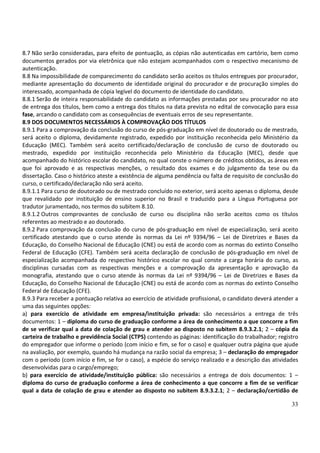 33
8.7 Não serão consideradas, para efeito de pontuação, as cópias não autenticadas em cartório, bem como
documentos gerados por via eletrônica que não estejam acompanhados com o respectivo mecanismo de
autenticação.
8.8 Na impossibilidade de comparecimento do candidato serão aceitos os títulos entregues por procurador,
mediante apresentação do documento de identidade original do procurador e de procuração simples do
interessado, acompanhada de cópia legível do documento de identidade do candidato.
8.8.1 Serão de inteira responsabilidade do candidato as informações prestadas por seu procurador no ato
de entrega dos títulos, bem como a entrega dos títulos na data prevista no edital de convocação para essa
fase, arcando o candidato com as consequências de eventuais erros de seu representante.
8.9 DOS DOCUMENTOS NECESSÁRIOS À COMPROVAÇÃO DOS TÍTULOS
8.9.1 Para a comprovação da conclusão do curso de pós-graduação em nível de doutorado ou de mestrado,
será aceito o diploma, devidamente registrado, expedido por instituição reconhecida pelo Ministério da
Educação (MEC). Também será aceito certificado/declaração de conclusão de curso de doutorado ou
mestrado, expedido por instituição reconhecida pelo Ministério da Educação (MEC), desde que
acompanhado do histórico escolar do candidato, no qual conste o número de créditos obtidos, as áreas em
que foi aprovado e as respectivas menções, o resultado dos exames e do julgamento da tese ou da
dissertação. Caso o histórico ateste a existência de alguma pendência ou falta de requisito de conclusão do
curso, o certificado/declaração não será aceito.
8.9.1.1 Para curso de doutorado ou de mestrado concluído no exterior, será aceito apenas o diploma, desde
que revalidado por instituição de ensino superior no Brasil e traduzido para a Língua Portuguesa por
tradutor juramentado, nos termos do subitem 8.10.
8.9.1.2 Outros comprovantes de conclusão de curso ou disciplina não serão aceitos como os títulos
referentes ao mestrado e ao doutorado.
8.9.2 Para comprovação da conclusão do curso de pós-graduação em nível de especialização, será aceito
certificado atestando que o curso atende às normas da Lei nº 9394/96 – Lei de Diretrizes e Bases da
Educação, do Conselho Nacional de Educação (CNE) ou está de acordo com as normas do extinto Conselho
Federal de Educação (CFE). Também será aceita declaração de conclusão de pós-graduação em nível de
especialização acompanhada do respectivo histórico escolar no qual conste a carga horária do curso, as
disciplinas cursadas com as respectivas menções e a comprovação da apresentação e aprovação da
monografia, atestando que o curso atende às normas da Lei nº 9394/96 – Lei de Diretrizes e Bases da
Educação, do Conselho Nacional de Educação (CNE) ou está de acordo com as normas do extinto Conselho
Federal de Educação (CFE).
8.9.3 Para receber a pontuação relativa ao exercício de atividade profissional, o candidato deverá atender a
uma das seguintes opções:
a) para exercício de atividade em empresa/instituição privada: são necessários a entrega de três
documentos: 1 – diploma do curso de graduação conforme a área de conhecimento a que concorre a fim
de se verificar qual a data de colação de grau e atender ao disposto no subitem 8.9.3.2.1; 2 – cópia da
carteira de trabalho e previdência Social (CTPS) contendo as páginas: identificação do trabalhador; registro
do empregador que informe o período (com início e fim, se for o caso) e qualquer outra página que ajude
na avaliação, por exemplo, quando há mudança na razão social da empresa; 3 – declaração do empregador
com o período (com início e fim, se for o caso), a espécie do serviço realizado e a descrição das atividades
desenvolvidas para o cargo/emprego;
b) para exercício de atividade/instituição pública: são necessários a entrega de dois documentos: 1 –
diploma do curso de graduação conforme a área de conhecimento a que concorre a fim de se verificar
qual a data de colação de grau e atender ao disposto no subitem 8.9.3.2.1; 2 – declaração/certidão de
 
