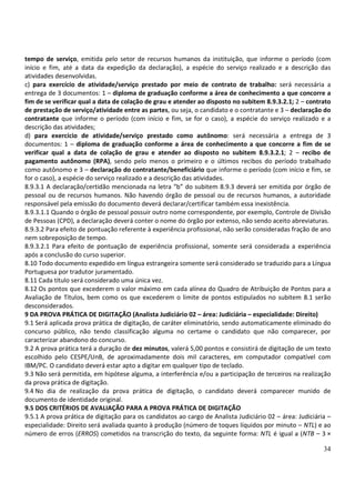 34
tempo de serviço, emitida pelo setor de recursos humanos da instituição, que informe o período (com
início e fim, até a data da expedição da declaração), a espécie do serviço realizado e a descrição das
atividades desenvolvidas.
c) para exercício de atividade/serviço prestado por meio de contrato de trabalho: será necessária a
entrega de 3 documentos: 1 – diploma de graduação conforme a área de conhecimento a que concorre a
fim de se verificar qual a data de colação de grau e atender ao disposto no subitem 8.9.3.2.1; 2 – contrato
de prestação de serviço/atividade entre as partes, ou seja, o candidato e o contratante e 3 – declaração do
contratante que informe o período (com início e fim, se for o caso), a espécie do serviço realizado e a
descrição das atividades;
d) para exercício de atividade/serviço prestado como autônomo: será necessária a entrega de 3
documentos: 1 – diploma de graduação conforme a área de conhecimento a que concorre a fim de se
verificar qual a data de colação de grau e atender ao disposto no subitem 8.9.3.2.1; 2 – recibo de
pagamento autônomo (RPA), sendo pelo menos o primeiro e o últimos recibos do período trabalhado
como autônomo e 3 – declaração do contratante/beneficiário que informe o período (com início e fim, se
for o caso), a espécie do serviço realizado e a descrição das atividades.
8.9.3.1 A declaração/certidão mencionada na letra “b” do subitem 8.9.3 deverá ser emitida por órgão de
pessoal ou de recursos humanos. Não havendo órgão de pessoal ou de recursos humanos, a autoridade
responsável pela emissão do documento deverá declarar/certificar também essa inexistência.
8.9.3.1.1 Quando o órgão de pessoal possuir outro nome correspondente, por exemplo, Controle de Divisão
de Pessoas (CPD), a declaração deverá conter o nome do órgão por extenso, não sendo aceito abreviaturas.
8.9.3.2 Para efeito de pontuação referente à experiência profissional, não serão consideradas fração de ano
nem sobreposição de tempo.
8.9.3.2.1 Para efeito de pontuação de experiência profissional, somente será considerada a experiência
após a conclusão do curso superior.
8.10 Todo documento expedido em língua estrangeira somente será considerado se traduzido para a Língua
Portuguesa por tradutor juramentado.
8.11 Cada título será considerado uma única vez.
8.12 Os pontos que excederem o valor máximo em cada alínea do Quadro de Atribuição de Pontos para a
Avaliação de Títulos, bem como os que excederem o limite de pontos estipulados no subitem 8.1 serão
desconsiderados.
9 DA PROVA PRÁTICA DE DIGITAÇÃO (Analista Judiciário 02 – área: Judiciária – especialidade: Direito)
9.1 Será aplicada prova prática de digitação, de caráter eliminatório, sendo automaticamente eliminado do
concurso público, não tendo classificação alguma no certame o candidato que não comparecer, por
caracterizar abandono do concurso.
9.2 A prova prática terá a duração de dez minutos, valerá 5,00 pontos e consistirá de digitação de um texto
escolhido pelo CESPE/UnB, de aproximadamente dois mil caracteres, em computador compatível com
IBM/PC. O candidato deverá estar apto a digitar em qualquer tipo de teclado.
9.3 Não será permitida, em hipótese alguma, a interferência e/ou a participação de terceiros na realização
da prova prática de digitação.
9.4 No dia de realização da prova prática de digitação, o candidato deverá comparecer munido de
documento de identidade original.
9.5 DOS CRITÉRIOS DE AVALIAÇÃO PARA A PROVA PRÁTICA DE DIGITAÇÃO
9.5.1 A prova prática de digitação para os candidatos ao cargo de Analista Judiciário 02 – área: Judiciária –
especialidade: Direito será avaliada quanto à produção (número de toques líquidos por minuto – NTL) e ao
número de erros (ERROS) cometidos na transcrição do texto, da seguinte forma: NTL é igual a (NTB – 3 ×
 