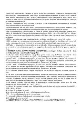 35
ERROS) / 10, em que NTB é o número de toques brutos (que corresponde à totalização dos toques dados
pelo candidato). Serão computados como ERROS qualquer omissão ou excesso de letras, sinais e acentos;
letras, sinais e acentos errados; falta de espaço entre palavras; duplicação de letras; espaço a mais entre
palavras ou letras; falta ou uso indevido de maiúsculas; parágrafos desiguais; falta de parágrafos; colocação
de parágrafo onde não existe.
9.5.2 Será computado um erro para cada ocorrência citada anteriormente, considerando-se erro cada
toque em discordância com o texto original.
9.5.3 Aos candidatos que não alcançarem o mínimo de cem toques líquidos, será atribuída nota zero. Esses
candidatos estarão automaticamente eliminados do concurso e não terão classificação alguma.
9.5.4 Para os candidatos não-eliminados na forma do subitem anterior, será calculada a nota na prova
prática de digitação (NPPD) que será obtida da seguinte forma: 5,00 + 5,00 ×(NTL –100)/(MNTL – 100), em
que NTL é o número de toques líquidos do candidato e MNTL é o maior número de toques líquidos entre os
candidatos.
9.5.5 Será aprovado na prova prática de digitação o candidato que obtiver pelo menos 5,00 pontos.
9.5.6 O candidato será considerado reprovado na prova prática de digitação se não obtiver pelo menos 5,00
pontos e, consequentemente, eliminado do concurso, não tendo classificação alguma no certame.
9.5.7 Todos os cálculos citados neste edital serão considerados até a segunda casa decimal, arredondando-
se para o número imediatamente superior, se o algarismo da terceira casa decimal for igual ou superior a
cinco.
10 DA PROVA PRÁTICA DE APANHAMENTO TAQUIGRÁFICO (somente para Analista Judiciário 02 – área:
Apoio Especializado – especialidade: Taquigrafia)
10.1 A prova prática de apanhamento taquigráfico, apenas para o cargo de Analista Judiciário 02 – área:
Apoio Especializado – especialidade: Taquigrafia, valerá 10,00 pontos e consistirá de duas partes:
a) parte 1 (PP1) – apanhamento taquigráfico, durante cinco minutos, de ditado feito em velocidade média
de 110 palavras por minuto, seguido de tradução digitada em computador compatível com IBM/PC, em
processador de texto, com prazo máximo de 2 horas, totalizando 5,00 pontos;
b) parte 2 (PP2) – apanhamento taquigráfico, durante cinco minutos, de ditado feito em velocidade média
de 115 palavras por minuto, seguido de tradução digitada em computador compatível com IBM/PC, em
processador de texto, com prazo máximo de 2 horas, totalizando 5,00 pontos.
10.2 O candidato deve estar apto a digitar em qualquer tipo de teclado adequado às normas técnicas da
ABNT.
10.3 A prova prática de apanhamento taquigráfico, de caráter eliminatório, realizar-se-á exclusivamente
pelo processo manual, a lápis ou caneta esferográfica de tinta preta, fabricada em material transparente. O
candidato empregará o método taquigráfico de sua escolha, devendo trazer, nos dias de prova, bloco de
papel, lápis ou caneta esferográfica de tinta preta, fabricada em material transparente.
10.4 A nota do candidato na prova prática de apanhamento taquigráfico (NAT) será a soma das notas
obtidas nos dois ditados, isto é, NAT = NPP1 + NPP2.
10.5 A nota do candidato em cada parte (NPP1 e NPP2) será calculada aplicando a seguinte fórmula NPPi =
(NPAi - NEPi) x (5/NPAi)
NPPi = nota do candidato na parte i;
NPAi = número de palavras da parte i, calculada da seguinte forma:
NPAi = Vi x duração do apanhamento i, em minutos;
Vi = velocidade média do ditado da parte i, em palavras por minuto;
NEPi = número de erros na parte i.
10.6 DOS CRITÉRIOS DE AVALIAÇÃO PARA A PRÁTICA DE APANHAMENTO TAQUIGRÁFICO
 