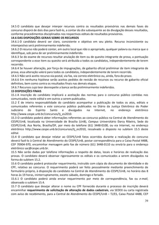 39
14.5 O candidato que desejar interpor recursos contra os resultados provisórios nas demais fases do
concurso disporá de dois dias para fazê-lo, a contar do dia subsequente ao da divulgação desses resultados,
conforme procedimentos disciplinados nos respectivos editais de resultados provisórios.
14.6 DAS DISPOSIÇÕES GERAIS SOBRE OS RECURSOS
14.6.1 O candidato deverá ser claro, consistente e objetivo em seu pleito. Recurso inconsistente ou
intempestivo será preliminarmente indeferido.
14.6.2 O recurso não poderá conter, em outro local que não o apropriado, qualquer palavra ou marca que o
identifique, sob pena de ser preliminarmente indeferido.
14.6.3 Se do exame de recursos resultar anulação de item ou de quesito integrante de prova, a pontuação
correspondente a esse item ou quesito será atribuída a todos os candidatos, independentemente de terem
recorrido.
14.6.4 Se houver alteração, por força de impugnações, de gabarito oficial preliminar de item integrante de
prova, essa alteração valerá para todos os candidatos, independentemente de terem recorrido.
14.6.5 Não será aceito recurso via postal, via fax, via correio eletrônico ou, ainda, fora do prazo.
14.6.6 Em nenhuma hipótese serão aceitos pedidos de revisão de recursos ou recurso de gabarito oficial
definitivo, bem como contra os resultados finais nas demais etapas.
14.6.7 Recursos cujo teor desrespeite a banca serão preliminarmente indeferidos.
15 DISPOSIÇÕES FINAIS
15.1 A inscrição do candidato implicará a aceitação das normas para o concurso público contidas nos
comunicados, neste edital e em outros a serem publicados.
15.2 É de inteira responsabilidade do candidato acompanhar a publicação de todos os atos, editais e
comunicados referentes a este concurso público publicados no Diário da Justiça Eletrônico do Poder
Judiciário do Espírito Santo e divulgados na Internet, no endereço eletrônico
http://www.cespe.unb.br/concursos/tj_es2010.
15.3 O candidato poderá obter informações referentes ao concurso público na Central de Atendimento do
CESPE/UnB, localizada na Universidade de Brasília (UnB), Campus Universitário Darcy Ribeiro, Sede do
CESPE/UnB, Asa Norte, Brasília/DF, por meio do telefone (61) 3448-0100, ou via Internet, no endereço
eletrônico http://www.cespe.unb.br/concursos/tj_es2010, ressalvado o disposto no subitem 15.5 deste
edital.
15.4 O candidato que desejar relatar ao CESPE/UnB fatos ocorridos durante a realização do concurso
deverá fazê-lo à Central de Atendimento do CESPE/UnB, postar correspondência para a Caixa Postal 4488,
CEP 70904-970, encaminhar mensagem pelo fax de número (61) 3448-0110 ou enviá-la para o endereço
eletrônico sac@cespe.unb.br.
15.5 Não serão dadas por telefone informações a respeito de datas, locais e horários de realização das
provas. O candidato deverá observar rigorosamente os editais e os comunicados a serem divulgados na
forma do subitem 15.2.
15.6 O candidato poderá protocolar requerimento, instruído com cópia do documento de identidade e do
CPF, relativo ao concurso. O requerimento poderá ser feito pessoalmente mediante preenchimento de
formulário próprio, à disposição do candidato na Central de Atendimento do CESPE/UnB, no horário das 8
horas às 19 horas, ininterruptamente, exceto sábado, domingo e feriado.
15.6.1 O candidato poderá ainda enviar requerimento por meio de correspondência, fax ou e-mail,
observado o subitem 15.4.
15.7 O candidato que desejar alterar o nome ou CPF fornecido durante o processo de inscrição deverá
encaminhar requerimento de solicitação de alteração de dados cadastrais, via SEDEX ou carta registrada
com aviso de recebimento, para a Central de Atendimento do CESPE/UnB – TJ/ES, Caixa Postal 4488, CEP
 