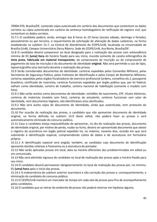 40
70904-970, Brasília/DF, contendo cópia autenticada em cartório dos documentos que contenham os dados
corretos ou cópia autenticada em cartório da sentença homologatória de retificação do registro civil, que
contenham os dados corretos.
15.7.1 O candidato poderá, ainda, entregar das 8 horas às 19 horas (exceto sábado, domingo e feriado),
pessoalmente ou por terceiro, o requerimento de solicitação de alteração de dados cadastrais, na forma
estabelecida no subitem 15.7, na Central de Atendimento do CESPE/UnB, localizada na Universidade de
Brasília (UnB), Campus Universitário Darcy Ribeiro, Sede do CESPE/UnB, Asa Norte, Brasília/DF.
15.8 O candidato deverá comparecer ao local designado para a realização das provas com antecedência
mínima de 01 (uma) hora do horário fixado para seu início, munido somente de caneta esferográfica de
tinta preta, fabricada em material transparente, do comprovante de inscrição ou do comprovante de
pagamento da taxa de inscrição e do documento de identidade original. Não será permitido o uso de lápis,
lapiseira/grafite e/ou borracha durante a realização das provas.
15.9 Serão considerados documentos de identidade: carteiras expedidas pelos Comandos Militares, pelas
Secretarias de Segurança Pública, pelos Institutos de Identificação e pelos Corpos de Bombeiros Militares;
carteiras expedidas pelos órgãos fiscalizadores de exercício profissional (ordens, conselhos etc.); passaporte
brasileiro; certificado de reservista; carteiras funcionais expedidas por órgão público que, por lei federal,
valham como identidade; carteira de trabalho; carteira nacional de habilitação (somente o modelo com
foto).
15.9.1 Não serão aceitos como documentos de identidade: certidões de nascimento, CPF, títulos eleitorais,
carteiras de motorista (modelo sem foto), carteiras de estudante, carteiras funcionais sem valor de
identidade, nem documentos ilegíveis, não identificáveis e/ou danificados.
15.9.2 Não será aceita cópia do documento de identidade, ainda que autenticada, nem protocolo do
documento.
15.10 Por ocasião da realização das provas, o candidato que não apresentar documento de identidade
original, na forma definida no subitem 15.9 deste edital, não poderá fazer as provas e será
automaticamente eliminado do concurso público.
15.11 Caso o candidato esteja impossibilitado de apresentar, no dia de realização das provas, documento
de identidade original, por motivo de perda, roubo ou furto, deverá ser apresentado documento que ateste
o registro da ocorrência em órgão policial expedido há, no máximo, noventa dias, ocasião em que será
submetido à identificação especial, compreendendo coleta de dados e de assinaturas em formulário
próprio.
15.11.1 A identificação especial será exigida, também, ao candidato cujo documento de identificação
apresente dúvidas relativas à fisionomia ou à assinatura do portador.
15.12 Não serão aplicadas provas em local, data ou horário diferentes dos predeterminados em edital ou
em comunicado.
15.13 Não será admitido ingresso de candidato no local de realização das provas após o horário fixado para
seu início.
15.14 O candidato deverá permanecer obrigatoriamente no local de realização das provas por, no mínimo,
01 (uma) hora após o início das provas.
15.14.1 A inobservância do subitem anterior acarretará a não correção das provas e, consequentemente, a
eliminação do candidato do concurso público.
15.15 O CESPE/UnB manterá um marcador de tempo em cada sala de provas para fins de acompanhamento
pelos candidatos.
15.16 O candidato que se retirar do ambiente de provas não poderá retornar em hipótese alguma.
 