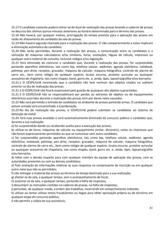 41
15.17 O candidato somente poderá retirar-se do local de realização das provas levando o caderno de provas
no decurso dos últimos quinze minutos anteriores ao horário determinado para o término das provas.
15.18 Não haverá, por qualquer motivo, prorrogação do tempo previsto para a aplicação das provas em
razão do afastamento de candidato da sala de provas.
15.19 Não haverá segunda chamada para a realização das provas. O não comparecimento a estas implicará
a eliminação automática do candidato.
15.20 Não serão permitidas, durante a realização das provas, a comunicação entre os candidatos e a
utilização de máquinas calculadoras e/ou similares, livros, anotações, réguas de cálculo, impressos ou
qualquer outro material de consulta, inclusive códigos e/ou legislação.
15.21 Será eliminado do concurso o candidato que, durante a realização das provas, for surpreendido
portando aparelhos eletrônicos, tais como bip, telefone celular, walkman, agenda eletrônica, notebook,
palmtop, pen drive, receptor, gravador, máquina de calcular, máquina fotográfica, controle de alarme de
carro etc., bem como relógio de qualquer espécie, óculos escuros, protetor auricular ou quaisquer
acessórios de chapelaria, tais como chapéu, boné, gorro etc. e, ainda, lápis, lapiseira/grafite e/ou borracha.
15.21.1 O CESPE/UnB recomenda que o candidato não leve nenhum dos objetos citados no subitem
anterior no dia de realização das provas.
15.21.2 O CESPE/UnB não ficará responsável pela guarda de quaisquer dos objetos supracitados.
15.21.3 O CESPE/UnB não se responsabilizará por perdas ou extravios de objetos ou de equipamentos
eletrônicos ocorridos durante a realização das provas nem por danos neles causados.
15.22 Não será permitida a entrada de candidatos no ambiente de provas portando armas. O candidato que
estiver armado será encaminhado à Coordenação.
15.23 No dia de realização das provas, o CESPE/UnB poderá submeter os candidatos ao sistema de
detecção de metal.
15.24 Terá suas provas anuladas e será automaticamente eliminado do concurso público o candidato que,
durante a sua realização:
a) for surpreendido dando ou recebendo auxílio para a execução das provas;
b) utilizar-se de livros, máquinas de calcular ou equipamento similar, dicionário, notas ou impressos que
não forem expressamente permitidos ou que se comunicar com outro candidato;
c) for surpreendido portando aparelhos eletrônicos, tais como bip, telefone celular, walkman, agenda
eletrônica, notebook, palmtop, pen drive, receptor, gravador, máquina de calcular, máquina fotográfica,
controle de alarme de carro etc., bem como relógio de qualquer espécie, óculos escuros, protetor auricular
ou quaisquer acessórios de chapelaria, tais como chapéu, boné, gorro etc. e, ainda, lápis, lapiseira/grafite
e/ou borracha;
d) faltar com o devido respeito para com qualquer membro da equipe de aplicação das provas, com as
autoridades presentes ou com os demais candidatos;
e) fizer anotação de informações relativas às suas respostas no comprovante de inscrição ou em qualquer
outro meio que não os permitidos;
f) não entregar o material das provas ao término do tempo destinado para a sua realização;
g) afastar-se da sala, a qualquer tempo, sem o acompanhamento de fiscal;
h) ausentar-se da sala, a qualquer tempo, portando a folha de respostas;
i) descumprir as instruções contidas no caderno de provas, na folha de respostas;
j) perturbar, de qualquer modo, a ordem dos trabalhos, incorrendo em comportamento indevido;
k) utilizar ou tentar utilizar meios fraudulentos ou ilegais para obter aprovação própria ou de terceiros em
qualquer etapa do concurso público;
l) não permitir a coleta de sua assinatura;
 