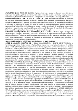 43
ATUALIDADES (PARA TODOS OS CARGOS): Tópicos relevantes e atuais de diversas áreas, tais como
segurança, transportes, política, economia, sociedade, educação, saúde, tecnologia, energia, relações
internacionais, desenvolvimento sustentável e ecologia em suas inter-relações e vinculações históricas.
NOÇOES DE INFORMÁTICA (EXCETO PARA OS CARGOS 3, 4, 5, 17 e 29): 1 Conceitos e modos de utilização
de aplicativos para edição de textos, planilhas e apresentações: ambiente Microsoft Office. BR Office:
Editores de textos (Writer) e planilhas eletrônicas (Calc). 2 Conceitos e modos de utilização de ferramentas
e aplicativos de navegação de correio eletrônico, de grupos de discussão, de busca e pesquisa. 3 Sistemas
operacionais: Windows XP e LINUX. 4 Conceitos básicos e modos de utilização de tecnologias, ferramentas,
aplicativos e procedimentos associados à Internet e intranet. 5 Conceitos de tecnologia de informação:
Sistemas de Informações e Conceitos básicos de Segurança da Informação.
RACIOCÍNIO LÓGICO (SOMENTE PARA OS CARGOS 3, 4, 5, 17 e 29): 1 Estruturas lógicas. 2 Lógica de
argumentação: analogias, inferências, deduções e conclusões. 3 Lógica sentencial (ou proposicional):
proposições simples e compostas; tabelas-verdade; equivalências; leis de De Morgan; diagramas lógicos. 4
Lógica de primeira ordem. 5 Princípios de contagem e probabilidade. 6 Operações com conjuntos. 7
Problemas aritméticos, geométricos e matriciais.
16.2.1.2 CONHECIMENTOS ESPECÍFICOS PARA OS CARGOS DE NÍVEL SUPERIOR
CARGO 1: ANALISTA JUDICIÁRIO 02 – ÁREA: ADMINISTRATIVA: I DIREITO CONSTITUCIONAL. 1
Constituição: princípios fundamentais. 2 Aplicabilidade das normas constitucionais: normas de eficácia
plena, contida e limitada; normas programáticas. 3 Direitos e garantias fundamentais: direitos e deveres
individuais e coletivos; direitos sociais; direitos de nacionalidade; direitos políticos. 4 Organização político-
administrativa: competências da União, dos estados, do DF e dos municípios. 5 Administração pública:
disposições gerais; servidores públicos. 6 Organização dos Poderes. 7 Poder Executivo: atribuições e
responsabilidades do presidente da República. 8 Poder Legislativo: processo legislativo; fiscalização
contábil, financeira e orçamentária. 9 Poder Judiciário: disposições gerais; Supremo Tribunal Federal;
Superior Tribunal de Justiça; tribunais regionais federais e juízes federais; tribunais e juízes do trabalho. 10
Funções essenciais à justiça: Ministério Público; Advocacia Pública; Advocacia e da Defensoria Públicas. II
DIREITO ADMINISTRATIVO. 1 Administração Pública: princípios básicos. 2 Poderes administrativos: poder
hierárquico; poder disciplinar; poder regulamentar; poder de polícia. 3 Serviços Públicos: conceito e
princípios. 4 Ato administrativo: conceito, requisitos e atributos; anulação, revogação e convalidação;
discricionariedade e vinculação. 5 Contratos administrativos: conceito e características. 6 Licitação:
princípios, modalidades, dispensa e inexigibilidade. 7 Servidores públicos: cargo, emprego e função
públicos. 8 Lei Complementar Estadual nº 46/94 (Regime Jurídico dos Servidores Públicos Civis do Estado do
Espírito Santo): disposições preliminares; do provimento e da movimentação de pessoal; da vacância; dos
direitos e vantagens; do regime disciplinar; do processo administrativo-disciplinar (substitui a menção à Lei
8112 pela menção à Lei Complementar Estadual 46, com as adaptações necessárias; também suprimi a
menção à Lei 9784, já que se trata de lei que regula o processo administrativo apenas no âmbito federal). 9
Lei nº 8.429/1992: disposições gerais; atos de improbidade administrativa. III DIREITO CIVIL. 1 Lei; vigência;
aplicação da lei no tempo e no espaço. 2 Integração e interpretação da lei. 3 Lei de Introdução ao Código
Civil. 4 Pessoas: pessoas naturais – personalidade, capacidade, direitos de personalidade –; pessoas
jurídicas. 5 Domicílio. 6 Fatos e atos jurídicos: forma e prova dos atos jurídicos; nulidade e anulabilidade dos
atos jurídicos; atos jurídicos ilícitos; abuso de direito; prescrição e decadência. IV DIREITO PROCESSUAL
CIVIL. 1 Jurisdição e ação: conceito, natureza e características; condições da ação. 2 Partes e procuradores:
capacidade processual e postulatória; deveres e substituição das partes e procuradores. 3 Litisconsórcio e
assistência. 4 Intervenção de terceiros: oposição, nomeação à autoria, denunciação à lide e chamamento ao
processo. 5 Ministério Público. 6 Competência: em razão do valor e da matéria; competência funcional e
 
