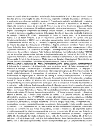 44
territorial; modificações de competência e declaração de incompetência. 7 Juiz. 8 Atos processuais: forma
dos atos; prazos; comunicação dos atos. 9 Formação, suspensão e extinção do processo. 10 Processo e
procedimento; procedimentos ordinário e sumário. 11 Procedimento ordinário: petição inicial – requisitos,
pedido e indeferimento. 12 Resposta do réu: contestação, exceções e reconvenção. 13 Revelia. 14
Julgamento conforme o estado do processo. 15 Provas: ônus da prova; depoimento pessoal; confissão;
provas documental e testemunhal. 16 Audiência: conciliação e instrução e julgamento. 17 Sentença e coisa
julgada. 18 Liquidação e cumprimento da sentença. 19 Ação rescisória. 20 Recursos: disposições gerais. 21
Processo de execução: execução em geral. 22 Embargos do devedor. 23 Suspensão e extinção do processo
de execução. V LEGISLAÇÃO LOCAL. 1 Constituição do Estado do Espírito Santo. 1.1 Da Administração
Pública. 1.2 Do Poder Judiciário. 2 Lei de Organização Judiciária do Estado do Espírito Santo (Lei
Complementar Estadual nº 234/02, com as alterações supervenientes, inclusive as implementadas pela Lei
Complementar Estadual nº 567/10). 2.1 Da Divisão e Organização Judiciária do Estado do Espírito Santo. 2.2
Do Tribunal de Justiça. 2.3. Da Justiça de 1ª Instância. 3 Regime Jurídico dos Servidores Públicos Civis do
Estado do Espírito Santo (Lei Complementar Estadual nº 46/94, com as alterações supervenientes). 3.1 Das
Disposições Preliminares. 3.2. Dos Direitos e Vantagens. 3.3 Do Regime Disciplinar. 4 Plano de Carreiras e de
Vencimentos dos servidores efetivos do Poder Judiciário do Estado do Espírito Santo (Lei Estadual 7.854/04,
com as alterações supervenientes, inclusive as implementadas pela Lei Estadual nº 9.497/10). 4.1 Das
Disposições Preliminares. 4.2 Da Estrutura do Plano de Carreiras e de Vencimentos. 4.3 Do Vencimento e da
Remuneração. 5. Lei de Reestruturação e Modernização da Estrutura Organizacional Administrativa do
Tribunal de Justiça do Estado do Espírito Santo (Lei Complementar Estadual nº 566/10).
CARGO 2: ANALISTA JUDICIÁRIO 02 – ÁREA: APOIO ESPECIALIZADO – ESPECIALIDADE: ADMINISTRAÇÃO:
1 Dinâmica das organizações. 1.1 A Organização como um sistema social. 1.2 Cultura organizacional. 1.3
Motivação e liderança. 1.4 Comunicação. 1.5 Processo decisório. 1.6 Descentralização. 1.7 Delegação. 2
Processo Grupal nas Organizações. 2.1 Comunicação interpessoal e intergrupal. 2.2 Trabalho em equipe. 2.3
Relação chefe/subordinado. 3 Reengenharia Organizacional. 3.1 Ênfase no cliente. 4 Qualidade e
Produtividade nas Organizações. 4.1 Princípio de Deming. 4.2 Relação cliente/fornecedor. 4.3 Principais
ferramentas da qualidade. 5 Administração de Pessoal e Recursos Humanos. 5.1 Recrutamento e seleção de
pessoal. 5.2 Cargos e salários. 5.3 Administração do desempenho. 5.4 Treinamento e desenvolvimento. 6
Planejamento Organizacional: planejamento estratégico, tático e operacional. 7 Impacto do ambiente nas
organizações - visão sistêmica. 8 Administração pública. 8.1 Estrutura administrativa: conceito, elementos,
poderes do Estado. 8.2 Organização administrativa. 8.3 Princípios fundamentais da Administração pública. 9
Poderes e deveres do Administrador Público. 9.1 Improbidade administrativa. 10 Responsabilidade civil da
administração pública. 11 Controle da administração pública. 11.1 Tipos e formas de controle. 11.2 Controle
interno e externo. 11.3 Controle pelos tribunais de contas. 11.4 Controle judiciário. 12 Processo
administrativo disciplinar (Lei nº 9.784/1999). 13 Atos administrativos: conceitos, requisitos, atributos,
classificação, espécies e invalidação, anulação, revogação, efeitos. 14 Contratos administrativos: conceito,
características, formalização; execução do contrato – direito e obrigação das partes, acompanhamento –;
inexecução do contrato – causas justificadoras, conseqüências da inexecução, revisão, rescisão e suspensão
do contrato. 15 Lei Complementar nº 101/2000 – Lei de Responsabilidade Fiscal disposições preliminares,
execução do cumprimento das metas, transparência, controle e fiscalização. 16 Orçamento público:
princípios orçamentários; diretrizes orçamentárias; processo orçamentário. 17 Normas para licitações e
contratos da administração pública conforme (Lei n.° 8.666/1993 e alterações posteriores). 18 Legislação
LOCAL. 18.1 Constituição do Estado do Espírito Santo. 18.1.1 Da Administração Pública. 18.1.2 Do Poder
Judiciário. 18.2 Lei de Organização Judiciária do Estado do Espírito Santo (Lei Complementar Estadual nº
234/02, com as alterações supervenientes, inclusive as implementadas pela Lei Complementar Estadual nº
 